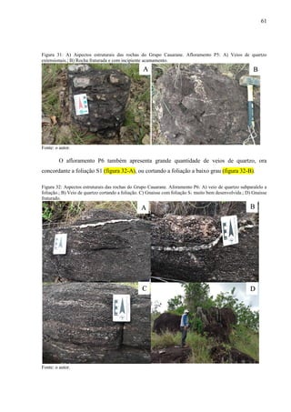 61
Figura 31: A) Aspectos estruturais das rochas do Grupo Cauarane. Afloramento P5: A) Veios de quartzo
extensionais.; B) Rocha fraturada e com incipiente acamamento.
Fonte: o autor.
O afloramento P6 também apresenta grande quantidade de veios de quartzo, ora
concordante a foliação S1 (figura 32-A), ou cortando a foliação a baixo grau (figura 32-B).
Figura 32: Aspectos estruturais das rochas do Grupo Cauarane. Aforamento P6: A) veio de quartzo subparalelo a
foliação.; B) Veio de quartzo cortando a foliação. C) Gnaisse com foliação S1 muito bem desenvolvida.; D) Gnaisse
fraturado.
Fonte: o autor.
A B
A B
C D
 