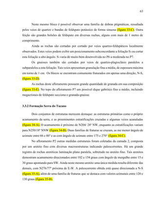 63
Neste mesmo bloco é possível observar uma família de dobras ptigmáticas, ressaltada
pelos veios de quartzo e bandas de feldspato potássico de forma sinuosa (figura 33-C). Outra
feição são grandes bolsões de feldspato em diversas rochas, alguns com mais de 1 metro de
comprimento.
Ainda as rochas são cortadas por cortado por veios quartzo-feldspáticos localmente
observados. Estes veios podem exibir um posicionamento subconcordante a foliação S1 ou cortar
esta foliação a alto ângulo. S1 varia de muito bem desenvolvida no P6 a moderada no P7.
Os gnaisses também são cortados por veios de quartzo-plagioclásio paralelos a
subparalelos a esta foliação. Tais veios apresentam granulação fina a média, de espessura máxima
em torno de 1 cm. Os blocos se encontram comumente fraturados em apenas uma direção, N-S,
(figura 33-D).
As rochas deste afloramento possuem grande quantidade de granada em sua composição
(figura 33-E). No topo do afloramento P7 um possível dique gabróico fino a médio, incluindo
megacristais de feldspato secciona o granada-gnaisse.
3.3.2 Formação Serra do Tucano
Dois conjuntos de estruturas merecem destaque: as estruturas primárias como o próprio
acamamento da serra, e as proeminentes estratificações cruzadas e algumas vezes acanaladas
(figura 34-A). O acamamento é próximo de N204/ 28º NW, enquanto as estratificações variam
para N250/18º NNW (figura 34-B). Duas famílias de fraturas se cruzam, as me menor ângulo de
azimute entre 66 e 86º e as com ângulo de azimute entre 175 e 270° (figura 34-C).
No afloramento P2 outras medidas estruturais foram coletadas da camada 2, composta
por um arenito fino com diversas macroestruturas indicando paleocorrentes. Há um grande
registro de rochas areníticas laminação plano paralela, sobretudo no arenito fino. Tais arenitos
demostram acamamento direcionados entre 102 e 154 graus com ângulo de mergulho entre 15 e
30 graus apontando para SW. Ainda neste mesmo arenito uma única medida resulta diferente das
demais, com N276/77º próxima de E-W. A paleocorrente obtida está quase direcionada a N-S
(figura 35-A), além de uma família de fraturas que se destaca com valores azimutais entre 120 e
130 graus (figura 35-B).
 