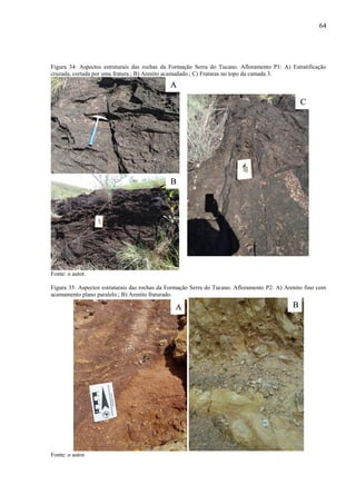 64
Figura 34: Aspectos estruturais das rochas da Formação Serra do Tucano. Afloramento P1: A) Estratificação
cruzada, cortada por uma fratura.; B) Arenito acamadado.; C) Fraturas no topo da camada 3.
Fonte: o autor.
Figura 35: Aspectos estruturais das rochas da Formação Serra do Tucano. Afloramento P2: A) Arenito fino com
acamamento plano paralelo.; B) Arenito fraturado.
Fonte: o autor.
A
B
C
A B
 