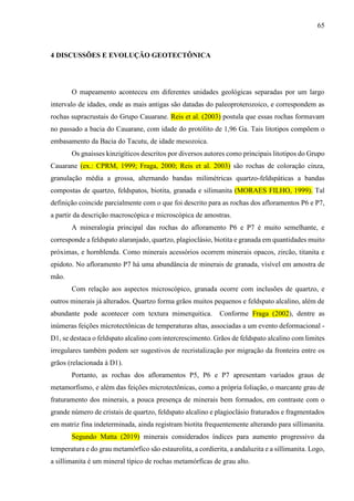 65
4 DISCUSSÕES E EVOLUÇÃO GEOTECTÔNICA
O mapeamento aconteceu em diferentes unidades geológicas separadas por um largo
intervalo de idades, onde as mais antigas são datadas do paleoproterozoico, e correspondem as
rochas supracrustais do Grupo Cauarane. Reis et al. (2003) postula que essas rochas formavam
no passado a bacia do Cauarane, com idade do protólito de 1,96 Ga. Tais litotipos compõem o
embasamento da Bacia do Tacutu, de idade mesozoica.
Os gnaisses kinzigíticos descritos por diversos autores como principais litotipos do Grupo
Cauarane (ex.: CPRM, 1999; Fraga, 2000; Reis et al. 2003) são rochas de coloração cinza,
granulação média a grossa, alternando bandas milimétricas quartzo-feldspáticas a bandas
compostas de quartzo, feldspatos, biotita, granada e silimanita (MORAES FILHO, 1999). Tal
definição coincide parcialmente com o que foi descrito para as rochas dos afloramentos P6 e P7,
a partir da descrição macroscópica e microscópica de amostras.
A mineralogia principal das rochas do afloramento P6 e P7 é muito semelhante, e
corresponde a feldspato alaranjado, quartzo, plagioclásio, biotita e granada em quantidades muito
próximas, e hornblenda. Como minerais acessórios ocorrem minerais opacos, zircão, titanita e
epidoto. No afloramento P7 há uma abundância de minerais de granada, visível em amostra de
mão.
Com relação aos aspectos microscópico, granada ocorre com inclusões de quartzo, e
outros minerais já alterados. Quartzo forma grãos muitos pequenos e feldspato alcalino, além de
abundante pode acontecer com textura mimerquitica. Conforme Fraga (2002), dentre as
inúmeras feições microtectônicas de temperaturas altas, associadas a um evento deformacional -
D1, se destaca o feldspato alcalino com intercrescimento. Grãos de feldspato alcalino com limites
irregulares também podem ser sugestivos de recristalização por migração da fronteira entre os
grãos (relacionada à D1).
Portanto, as rochas dos afloramentos P5, P6 e P7 apresentam variados graus de
metamorfismo, e além das feições microtectônicas, como a própria foliação, o marcante grau de
fraturamento dos minerais, a pouca presença de minerais bem formados, em contraste com o
grande número de cristais de quartzo, feldspato alcalino e plagioclásio fraturados e fragmentados
em matriz fina indeterminada, ainda registram biotita frequentemente alterando para sillimanita.
Segundo Matta (2019) minerais considerados índices para aumento progressivo da
temperatura e do grau metamórfico são estaurolita, a cordierita, a andaluzita e a sillimanita. Logo,
a sillimanita é um mineral típico de rochas metamórficas de grau alto.
 