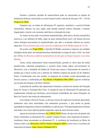 67
Portanto o primeiro episódio de metamorfismo pode ser relacionado ao próprio do
fechamento da bacia, relacionado ao evento Guiana Central, cinturão de alto grau 1,94 – 1,93 Ga
(Fraga et al. 2002).
Enquanto isso, as rochas do afloramento P5, quartzito, metachert e a possível brecha
metamórfica, afloram em uma região onde abunda material rochoso fraturado e bastante
fragmentado e remete a um momento onde houve a trituração da rocha.
As rochas na área estão visivelmente metamorfizadas, além disso a brecha metamórfica
associa-se a um ambiente de falha, capaz de gerar metamorfismo local e de fraturar diversas
outras litologias previamente já metamorfizadas, que após a exumação afloram nos morros
adjacentes. Provavelmente trata-se do evento de cisalhamento do K’Mudku datado de 1,2 Ga.
De acordo com Fraga (2002), o Episódio K’Mudku, encontra-se impresso nas unidades
litológicas desde paleo até mesoproterozóicas identificadas ao longo de todo o CGC, em torno
de 1,24 Ga. Em Roraima a idade do metamorfismo de alto grau no Grupo Cauarane e nas suítes
Murupu.
Assim, rochas sedimentares foram metamorfizadas, gerando os vários tipos de rochas
paraderivadas, sobretudo paragnaiases, e somente muito tempo depois, provavelmente no
Mesozoico, com a instalação do Gráben do Tacutu que causou o fraturamento do material, à
medida que a bacia evoluía com a abertura do Atlântico (ruptura da porção sul do Atlântico
Norte). Corroborando com este modelo, as propostas de evolução crustal apresentadas por
diversos autores, e reafirmadas por Vaz; Bueno e Wanderley Filho (2007) sugerem evidências
nos escudos das Guianas e de Oeste Africano.
A presença de xenólitos das supracrustais Cauarane é comum nos arenitos da Formação
Serra do Tucano e Formação Boa Vista. A camada do topo do afloramento P2 apresenta um
conglomerado formado por litoclastos, provavelmente retrabalhado das outras formações da
Bacia do Tacutu e das rochas do embasamento.
Com relação a Serra do Tucano, os diversos morros da região provavelmente apresentam
sedimentos mais finos intercalados com sedimentos grosseiros, o que resulta na grande
quantidade de fragmentos rochosos retrabalhas no sopé da serra. Tal fragmentação possivelmente
está atada a um evento rúptil de grande magnitude, capaz de moer diversas rochas.
Apesar de noticiada na literatura (ex.; CRUZ, 2019) fósseis, do tipo restos de plantas não
foram visualizados no afloramento P2, e apenas vestígios fósseis, como impressão de plantas e
icnofósseis foram encontrados no afloramento P1. A ocorrência de icnofósseis no Morro da
Antena condiz com Abreu-Ioris, (2015) e Souza e Sampaio (2007), assim como, a ocorrência de
impressões de plantas Lopes; Souza e Holanda (2011).
 