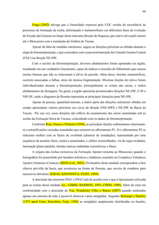 68
Fraga (2002) advoga que a linearidade expressa pelo CGC resulta da recorrência de
processos de formação de rocha, deformação e metamorfismo em diferentes fases de evolução
do Escudo das Guianas ao longo desta marcante direção de fraqueza, que esteve ativa pelo menos
até o Mesozoico com a instalação do Gráben do Tacutu.
Apesar da falta de medidas estruturais, sugere-se direções próximas as obtidas durante a
etapa de fotointerpretação, e que coincidem com a macroestruturação do Cinturão Guiana Central
(CGC) na direção NE-SW.
Com o auxílio da fotointerpretação, diversos alinhamentos foram apontados na região,
resultando em um verdadeiro lineamento, capaz de indicar a extensão do falhamento que causou
muitas fraturas que não se relacionam a alivio de pressão. Além disso, brechas metamórficas,
ocorrem associadas a falhas, sítios de intensa fragmentação. Diversas feições de relevo foram
individualizadas durante a fotointerpretação, principalmente as cristas das serras, e outros
alinhamentos de drenagem. No geral, a região apresenta pronunciados direções NE-SW, E-W e
NW-SE, onde o diagrama de Rosetta representa as principais lineações para NE-SW.
Apesar de poucas, quantitativamente, a maior parte das direções estruturais obtidas em
campo apresentam valores próximos aos eixos de direção ENE-SWS e NE-SW da Bacia do
Tacutu. Por sua vez, essas direções são reflexo do acamamento das serras sustentadas sob as
rochas da Formação Serra do Tucano, coincidindo com os dados de fotointerpretação.
Conforme Reis; Nunes e Pinheiro (1994), as principais feições sedimentares relacionam-
se a estratificações cruzadas acanaladas que remetem ao afloramento P1. Já o afloramento P2 se
relaciona melhor com as fácies de overbank (planície de inundação), representada por uma
sequência de arenitos finos, creme a amarelados, e siltitos avermelhados, via de regra oxidados,
laminação plano paralela, tímidas marcas onduladas assimétricas e flaser.
A origem das rochas extrusivas da Formação Apoteri remonta ao Mesozoico quando o
hemigráben foi preenchido por basaltos toleíticos e diabásios reunidos no Complexo Vulcânico
Apoteri (Jurássico-Cretáceo) (REIS et al., 2001). Os basaltos desta unidade correspondem a fase
efusiva pré-rifte da bacia, que aconteceu na forma de fissuras, que servira de condutos para
sucessivos derrames (EIRAS; KINOSHITA; FEIJÓ, 1994).
A descrição das amostras P4A1 e P4A2 está de acordo com o que é tipicamente colocada
para as rochas dessa unidade (ex.: GIBBS; BARRON, 1993; CPRM, 1999). Além de estar em
conformidade com a descrição de Vaz, Wanderley Filho e Bueno (2007) quando analisadas
apenas em amostra de mão é possível observar várias amígdalas. Segundo Berrangé e Dearley
(1975 apud Eiras; Kinoshita; Feijó, 1994) as amígdalas amplamente distribuídas no basalto,
 