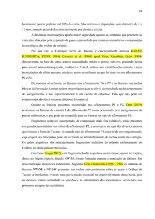 69
localmente podem perfazer até 10% da rocha. São esféricas e elipsoidais, com diâmetro de 1 e
10 mm, estando preenchidas principalmente por clorita e calcita.
A descrição microscópica aporta maior seguridade quanto ao conteúdo que preenche as
vesículas, deixadas pela expansão de gases e preenchida por minerais secundários e composição
mineralógica das rochas da unidade.
Por sua vez, a Formação Serra do Tucano é essencialmente arenosa (EIRAS;
KINOSHITA; FEIJÓ, 1994). Carneiro et al. (1968) apud Eiras; Kinoshita; Feijó (1994)
descreveram, na base da serra, arenito acastanhado, médio a grosso, seixoso, gradando acima
para arenito róseoesbranquiçado, caulínico e friável, ambos com estratificação cruzada e raras
intercalações de siltito arenoso, micáceo, muito semelhante ao que foi descrito nos afloramentos
P1 e P2.
De maneira semelhante, as fraturas nos afloramentos P6 e P7 e as fraturas nas rochas
básicas da Formação Apoteri podem estar relacionadas ao alívio de pressão da rocha no momento
do soerguimento, e não especificamente a um evento de catáclase. Fato que não pôde ser
comprovado, devido à natureza alóctone do material.
Quanto as fraturas encontras encontradas nos afloramentos P1 e P2, Cruz (2019)
relacionou as fraturas da camada 1 do afloramento P2 como ocasionada pelo soerguimento do
pacote sedimentar, o que pode ser estendido para as fraturas no topo do afloramento P1.
Fragmentos rochosos incorporado, de composição mais fina (siltitos?), estão presentes
em grandes quantidades nas rochas do afloramento P3, e acontecem no sopé dos diversos morros
que formam a Serra do Tucano. A camada topo do afloramento P3, trata-se de um conglomerado,
cuja origem dos litoclastos pode ser atribuída ao retrabalhamento de rochas ainda mais antigas.
Os grãos angulosos são principalmente fragmentos incluídos do próprio embasamento do
Gráben, de idade paleoproterozoica.
Conforme Fraga (2002), esta fragmentação diz respeito a um terceiro conjunto de feições,
desta vez feições rúpteis, direção NW-SE, foram formadas durante a instalação do Gráben. Em
uma reativação mesozoica extensional. Segundo Eiras e Kinoshita (1988, 1990), os sistemas de
fraturas NW-SE e NE-SW presentes nas rochas pré-cambrianas sobre as quais o Gráben do
Tacutu se implantou, tiveram uma participação essencial no desenvolvimento desta bacia, pois
os mesmos teriam controlado os sentidos e as intensidades dos movimentos verificados nos
primeiros estágios de sua história.
 