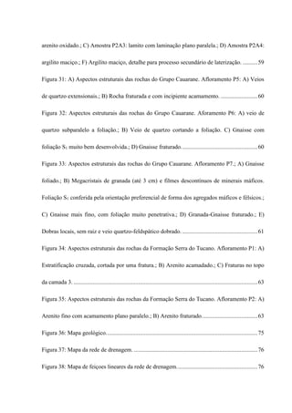 arenito oxidado.; C) Amostra P2A3: lamito com laminação plano paralela.; D) Amostra P2A4:
argilito maciço.; F) Argilito maciço, detalhe para processo secundário de laterização. ..........59
Figura 31: A) Aspectos estruturais das rochas do Grupo Cauarane. Afloramento P5: A) Veios
de quartzo extensionais.; B) Rocha fraturada e com incipiente acamamento. .........................60
Figura 32: Aspectos estruturais das rochas do Grupo Cauarane. Aforamento P6: A) veio de
quartzo subparalelo a foliação.; B) Veio de quartzo cortando a foliação. C) Gnaisse com
foliação S1 muito bem desenvolvida.; D) Gnaisse fraturado....................................................60
Figura 33: Aspectos estruturais das rochas do Grupo Cauarane. Afloramento P7.; A) Gnaisse
foliado.; B) Megacristais de granada (até 3 cm) e filmes descontínuos de minerais máficos.
Foliação S1 conferida pela orientação preferencial de forma dos agregados máficos e félsicos.;
C) Gnaisse mais fino, com foliação muito penetrativa.; D) Granada-Gnaisse fraturado.; E)
Dobras locais, sem raiz e veio quartzo-feldspático dobrado. ...................................................61
Figura 34: Aspectos estruturais das rochas da Formação Serra do Tucano. Afloramento P1: A)
Estratificação cruzada, cortada por uma fratura.; B) Arenito acamadado.; C) Fraturas no topo
da camada 3. .............................................................................................................................63
Figura 35: Aspectos estruturais das rochas da Formação Serra do Tucano. Afloramento P2: A)
Arenito fino com acamamento plano paralelo.; B) Arenito fraturado......................................63
Figura 36: Mapa geológico.......................................................................................................75
Figura 37: Mapa da rede de drenagem. ....................................................................................76
Figura 38: Mapa de feiçoes lineares da rede de drenagem.......................................................76
 