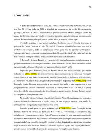 70
5 CONCLUSÕES
A partir do escopo teórico da Bacia do Tacutu e seu embasamento cristalino, realizou-se
nos dias 21 e 23 de julho de 2021, a atividade de mapeamento da região. O mapeamento
geológico, na escala 1:250.000, de uma área de aproximadamente 200 km2
na região central do
estado de Roraima, aliado ao estudo petrográfico permitiu a caracterização de ao menos dois
eventos deformacionais principais, um de caráter dúctil, e outro de caráter rúptil.
O estudo abrangeu rochas como metacherts ferríferos e possivelmente grauvacas e
gnaisses do Grupo Cauarane e Suíte Metamórfica Murupu, consideradas como uma única
unidade nesta pesquisa, dadas as dificuldades apenas com base na descrição petrográfica.
Ademais, não houve registro de ortognaisses da Suíte Metamórfica Rio Urubu e charnockitos da
Suíte Serra da Prata por conta da impossibilidade de visita aos afloramentos.
A Formação Serra do Tucano, previamente individualizada em duas unidades durante o
geoprocessamento mostrou um predomínio de arenitos médios a finos e secundariamente rochas
de composição pelítica, evidenciado por meio dos afloramentos P1 e P2.
Sugere-se que a Formação Serra do Tucano possui uma maior extensão, que aquela
indicada por CPRM (2004). Diversas morros que despontam em meio a planura da Formação
Areais Brancas, a leste da área, tratam-se da unidade Formação Serra do Tucano. Além do mais,
o afloramento P3, apesar de estar localizado em uma região mapeada pela CPRM (2004) como
Formação Areias Brancas, corresponde a um arenito laterizado e não propriamente a um
conglomerado ou laterito, comumente associados a Formação Boa Vista. Em toda a extensão
norte da região há uma continuação dos tipos litológicos que compõem a Serra do Tucano, apesar
do alto grau de alteração das rochas.
No tocante, todos os limites e extensão da Formação Areias Brancas devem ser revisados.
Apesar da falta de afloramentos, a região central da área mapeada apresenta um padrão de
drenagem mais compatível com a Formação Boa Vista.
Portanto, grande parte do que é colocado pela CPRM (2004) como Formação Areias
Brancas, trata-se na verdade da Formação Boa Vista. A continuidade, o afloramento P5,
notadamente composto por rochas do Grupo Cauarane, aparece em uma área como pertencente
a Formação Areias Brancas. Não somente o afloramento, mas o solo próximo aos morros mantém
uma coloração bem vermelho alaranjado, possível produto da pedogênese das rochas estudadas
e que se estende até o limite sul da área. O solo nesta região dá lugar a uma vegetação diferente,
com árvores de porte médio diferente das gramíneas da Formação Areias Brancas.
 