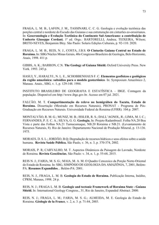 73
FRAGA, L. M. B., LAFON, J. M., TASSINARI, C. C. G. Geologia e evolução tectônica das
porções central e nordeste do Escudo das Guianas e sua estruturação em cinturões eo-orosirianos.
In: Geocronologia e Evolução Tectônica do Continente Sul-Americano: a contribuição de
Umberto Giuseppe Cordani. 1ª ed. Orgs.: BARTORELLI, Andrea; TEIXEIRA, Wilson;
BRITO-NEVES, Benjamim Bley. São Paulo: Solaris Edições Culturais, p. 92-110. 2020.
FRAGA, L. M. B., REIS, N. J., COSTA, J.B.S. O Cinturão Guiana Central no Estado de
Roraima. In: SBG/Núcleo Minas Gerais, 40o Congresso Brasileiro de Geologia, Belo Horizonte,
Anais, 1998. 411 p.
GIBBS, A. K.; BARRON, C.N. The Geology of Guiana Shield. Oxford University Press. New
York. 1993. 245 p.
HASUI, Y., HARALYI., N. L. E., SCHOBBENHAUS F. C. Elementos geofísicos e geológicos
da região amazônica: subsídios para o modelo geotectônico. In: Symposium Amazônico 2,
Manaus. Anais., SBG, v. 1, p. 129-148. 1984.
INSTITUTO BRASILEIRO DE GEOGRAFIA E ESTATÍSTICA – IBGE. Contagem da
população. Disponível em http://www.ibge.gov.br. Acesso em 07 jul. 2021.
FALCÃO, M. T. Compartimentação do relevo no hemigráben do Tacutu, Estado de
Roraima. Dissertação (Mestrado em Recursos Naturais), PRONAT - Programa de Pós-
Graduação em Recursos Naturais. Universidade Federal de Roraima (UFRR). 104 p. 2007.
MONTALVÃO, R. M. G.; MUNIZ, M. B.; ISSLER, R. S.; DALL’AGNOL, R.; LIMA, M. I. C.;
FERNANDES, P. E. C. A.; SILVA, G. G. Geologia. In: Projeto Radambrasil. Folha NA.20 Boa
Vista e parte das Folhas NA.21 Tumucumaque, NB.20 Roraima e NB.21. (Levantamento de
Recursos Naturais, 8). Rio de Janeiro: Departamento Nacional de Produção Mineral, p. 13-136.
1975.
MORAES, D. S. L.; JORDÃO, B.Q; Degradação de recursos hídricos e seus efeitos sobre a saúde
humana. Revista Saúde Pública. São Paulo, v. 36, n. 3, p. 370-374, 2002.
MORAIS, P. R; CARVALHO, M. T. Aspectos Dinâmicos da Paisagem do Lavrado, Nordeste
de Roraima. Revista Geociências, São Paulo: v. 34, n. 1, p. 55-68, 2015.
REIS N. J.; FARIA, M. S. G.; MAIA, M. A. M. O Quadro Cenozoico da Porção Norte-Oriental
do Estado de Roraima. In: SBG, SIMPÓSIO DE GEOLOGIA DA AMAZÔNIA, 7, 2001, Belém-
PA. Resumos Expandidos... Belém-PA: 2001.
REIS, N. J., FRAGA, L. M. B. Geologia do Estado de Roraima. Publicação Interna, Inédito,
CPRM, Manaus, 1998. 24 p.
REIS, N. J.; FRAGA L. M. B. Geologic and tectonic Framework of Roraima State - Guiana
Shield. In: International Geology Congress., 31, Rio de Janeiro, Expanded Abstract. 2000.
REIS, N. J.; FRAGA, L. M.; FARIA, M. S. G.; ALMEIDA, M. E. Geologia do Estado de
Roraima. Géologie de la France, v. 2, n. 3. p. 71-84, 2003.
 