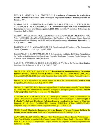 74
REIS, N. J.; NUNES, N. S. V.; PINHEIRO, S. S. A cobertura Mesozoica do hemigráben
Tacutu - Estado de Roraima. Uma abordagem ao paleoambiente da Formação Serra do
Tucano, 1994.
SANTOS, J. O. S.; HARTMANN, L. A.; FARIA, M. S. G.; RIKER, S. R. L.; SOUZA, M. M.;
ALMEIDA, M. E.; MCNAUGHTON, N. J. A Compartimentação do Cráton Amazonas em
Províncias: Avanços ocorridos no período 2000-2006. In: SBG, 9º Simpósio de Geologia da
Amazônia. Belém, 2006.
SANTOS, J. O. S.; HARTMANN, L. A.; GAUDETTE, H. E.; GROVES, D. I. MCNAUGHTON,
N. J.; FLETCHER, I. R. A New Understanding of the Provinces of the Amazon Craton Based on
Integration of Field Mapping and U-Pb and Sm-Nd geochronology. Gondwana Research, v. 3,
n. 4, p. 453-488, 2000.
TASSINARI, C. C. G.; MACAMBIRA, M. J. B. Geochronological Provinces of the Amazonian
Craton. Episodes, v. 22, n. 3, p. 174-182, 1999.
TASSINARI, C. C. G.; MACAMBIRA M. J. B. A evolução tectônica do Cráton Amazônico.
In: Geologia do Continente Sul-Americano: Evolução da obra de Fernando Flávio Marques de
Almeida. Beca, São Paulo, 2004. p.471-485.
VAZ, P. T.; WANDERLEY FILHO, J. R.; BUENO, G. V.; Bacia do Tacutu. Geociências.
Petrobras, Rio de Janeiro, v. 15, n. 2, p. 289-297. 2007.
LOPES, A. M.; SOUZA, V.; HOLANDA, E. C. Levantamento paleontológico nas Formações
Serra do Tucano, Tacutu e Manari, Bacia do Tacutu RR. In: SIMPÓSIO DE GEOLOGIA
DA AMAZÔNIA, 12, 2011, Boa Vista. Resumos. Boa Vista: SBG – Núcleo Norte, 2011. p.1-4.
SOUZA, V. et al. Ocorrência de lenhos fósseis na Bacia do Tacutu-Roraima. Revista Acta
Geográfica, Boa Vista, v. 3, n. 5, p. 73-77, 2009.
SOUZA, V.; SAMPAIO, B. M. Primeiro registro főssil (icnofósseis) da formação Tucano (Bacia
do Tacutu/RR): uma ferramenta no estudo da evolução da paleopaisagem de Roraima. Revista
Acta Geográfica, Boa Vista, v. 1, n. 1, p. 105-112, 2007.
ALMEIDA, M. E.; NASCIMENTO, R. S. C. Geologia e Evolução Crustal do centro-norte do
Cráton Amazônico e correlações com as Províncias Geocronológicas. Geocronologia e
Evolução Tectônica do Continente Sul-Americano: a contribuição de Umberto Giuseppe
Cordani. 1ª ed. Orgs.: BARTORELLI, Andrea; TEIXEIRA, Wilson; BRITO-NEVES,
Benjamim Bley. São Paulo: Solaris Edições Culturais, p. 111-121. 2020.
MELO, A. et al. Fósseis das Formações Serra do Tucano e Tacutu, Cretáceo da Bacia do
Tacutu, estado de Roraima. Anais. 46º Congresso Brasileiro de Geologia. 1 p. 20.
CAPÍTULO 2 FAIXA MÓVEL. Moraes Filho, João Cardoso Ribeiro Projeto Porto Seguro –
Santa Cruz Cabrália: geologia / João Cardoso Moraes Filho, Allaoua Saadi. – Salvador: CPRM,
1999. v. 3, 65 p.: il.; + 2 mapas color. Projeto incluído no Programa Informações para Gestão
Territorial – GATE.
 