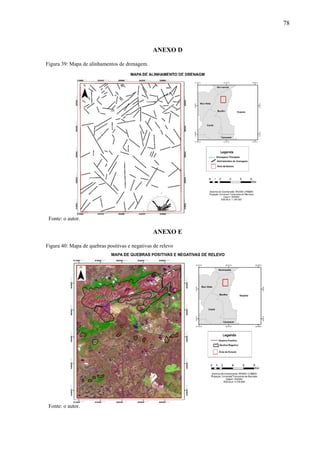 78
.
ANEXO D
Figura 39: Mapa de alinhamentos de drenagem.
Fonte: o autor.
ANEXO E
Figura 40: Mapa de quebras positivas e negativas de relevo
Fonte: o autor.
 