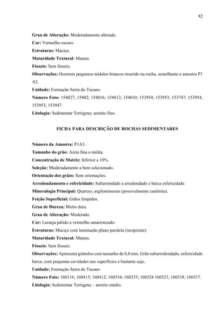 82
Grau de Alteração: Moderadamente alterada.
Cor: Vermelho escuro.
Estruturas: Maciço.
Maturidade Textural: Matura.
Fósseis: Sem fósseis.
Observações: Ocorrem pequenos nódulos brancos inserido na rocha, semelhante a amostra P1
A2.
Unidade: Formação Serra do Tucano.
Número Foto: 154027; 15402; 154016; 154012; 154010; 153954; 153953; 153747; 153954;
153953; 153947.
Litologia: Sedimentar Terrígena: arenito fino.
FICHA PARA DESCRIÇÃO DE ROCHAS SEDIMENTARES
Número da Amostra: P1A3.
Tamanho do grão: Areia fina a média.
Concentração de Matriz: Inferior a 10%.
Seleção: Moderadamente a bem selecionado.
Orientação dos grãos: Sem orientações.
Arredondamento e esfericidade: Subarrendado a arredondado e baixa esfericidade.
Mineralogia Principal: Quartzo; argilominerais (possivelmente caulinita).
Feição Superficial: Grãos límpidos.
Grau de Dureza: Muito dura.
Grau de Alteração: Moderado.
Cor: Laranja pálido a vermelho amarronzado.
Estruturas: Maciço com laminação plano paralela (incipiente).
Maturidade Textural: Matura.
Fósseis: Sem fósseis
Observações: Apresenta grânulos com tamanho de 0,8 mm. Grão subarredondado, esfericidade
baixa, com pequenas cavidades nas superfícies e bastante sujo.
Unidade: Formação Serra do Tucano
Número Foto: 160116; 160415; 160412; 160334; 160333; 160324 160323; 160318; 160317.
Litologia: Sedimentar Terrígena – arenito médio.
 