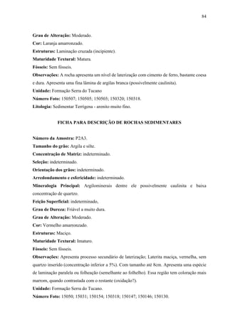 84
Grau de Alteração: Moderado.
Cor: Laranja amarronzado.
Estruturas: Laminação cruzada (incipiente).
Maturidade Textural: Matura.
Fósseis: Sem fósseis.
Observações: A rocha apresenta um nível de laterização com cimento de ferro, bastante coesa
e dura. Apresenta uma fina lâmina de argilas branca (possivelmente caulinita).
Unidade: Formação Serra do Tucano
Número Foto: 150507; 150505; 150503; 150320; 150318.
Litologia: Sedimentar Terrígena - arenito muito fino.
FICHA PARA DESCRIÇÃO DE ROCHAS SEDIMENTARES
Número da Amostra: P2A3.
Tamanho do grão: Argila e silte.
Concentração de Matriz: indeterminado.
Seleção: indeterminado.
Orientação dos grãos: indeterminado.
Arredondamento e esfericidade: indeterminado.
Mineralogia Principal: Argilominerais dentre ele possivelmente caulinita e baixa
concentração de quartzo.
Feição Superficial: indeterminado,
Grau de Dureza: Friável a muito dura.
Grau de Alteração: Moderado.
Cor: Vermelho amarronzado.
Estruturas: Maciço.
Maturidade Textural: Imaturo.
Fósseis: Sem fósseis.
Observações: Apresenta processo secundário de laterização; Laterita maciça, vermelha, sem
quartzo inserido (concentração inferior a 5%). Com tamanho até 8cm. Apresenta uma espécie
de laminação paralela ou folheação (semelhante ao folhelho). Essa região tem coloração mais
marrom, quando contrastada com o restante (oxidação?).
Unidade: Formação Serra do Tucano.
Número Foto: 15050; 15031; 150154; 150318; 150147; 150146; 150130.
 