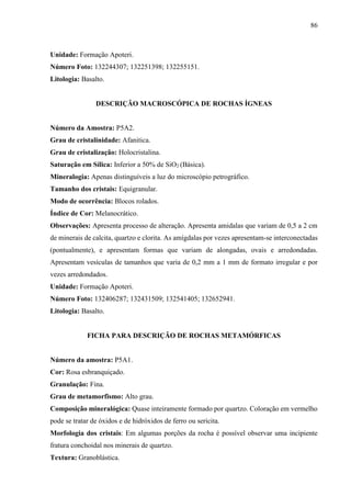 86
Unidade: Formação Apoteri.
Número Foto: 132244307; 132251398; 132255151.
Litologia: Basalto.
DESCRIÇÃO MACROSCÓPICA DE ROCHAS ÍGNEAS
Número da Amostra: P5A2.
Grau de cristalinidade: Afanitica.
Grau de cristalização: Holocristalina.
Saturação em Sílica: Inferior a 50% de SiO2 (Básica).
Mineralogia: Apenas distinguíveis a luz do microscópio petrográfico.
Tamanho dos cristais: Equigranular.
Modo de ocorrência: Blocos rolados.
Índice de Cor: Melanocrático.
Observações: Apresenta processo de alteração. Apresenta amidalas que variam de 0,5 a 2 cm
de minerais de calcita, quartzo e clorita. As amígdalas por vezes apresentam-se interconectadas
(pontualmente), e apresentam formas que variam de alongadas, ovais e arredondadas.
Apresentam vesículas de tamanhos que varia de 0,2 mm a 1 mm de formato irregular e por
vezes arredondados.
Unidade: Formação Apoteri.
Número Foto: 132406287; 132431509; 132541405; 132652941.
Litologia: Basalto.
FICHA PARA DESCRIÇÃO DE ROCHAS METAMÓRFICAS
Número da amostra: P5A1.
Cor: Rosa esbranquiçado.
Granulação: Fina.
Grau de metamorfismo: Alto grau.
Composição mineralógica: Quase inteiramente formado por quartzo. Coloração em vermelho
pode se tratar de óxidos e de hidróxidos de ferro ou sericita.
Morfologia dos cristais: Em algumas porções da rocha é possível observar uma incipiente
fratura conchoidal nos minerais de quartzo.
Textura: Granoblástica.
 