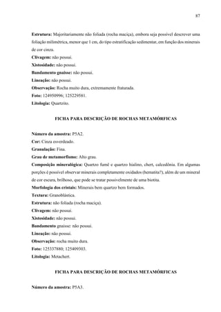 87
Estrutura: Majoritariamente não foliada (rocha maciça), embora seja possível descrever uma
foliação milimétrica, menor que 1 cm, do tipo estratificação sedimentar, em função dos minerais
de cor cinza.
Clivagem: não possui.
Xistosidade: não possui.
Bandamento gnaisse: não possui.
Lineação: não possui.
Observação: Rocha muito dura, extremamente fraturada.
Foto: 124950996; 125229581.
Litologia: Quartzito.
FICHA PARA DESCRIÇÃO DE ROCHAS METAMÓRFICAS
Número da amostra: P5A2.
Cor: Cinza esverdeado.
Granulação: Fina.
Grau de metamorfismo: Alto grau.
Composição mineralógica: Quartzo fumê e quartzo hialino, chert, calcedônia. Em algumas
porções é possível observar minerais completamente oxidados (hematita?), além de um mineral
de cor escura, brilhoso, que pode se tratar possivelmente de uma biotita.
Morfologia dos cristais: Minerais bem quartzo bem formados.
Textura: Granoblástica.
Estrutura: não foliada (rocha maciça).
Clivagem: não possui.
Xistosidade: não possui.
Bandamento gnaisse: não possui.
Lineação: não possui.
Observação: rocha muito dura.
Foto: 125337880; 125409303.
Litologia: Metachert.
FICHA PARA DESCRIÇÃO DE ROCHAS METAMÓRFICAS
Número da amostra: P5A3.
 