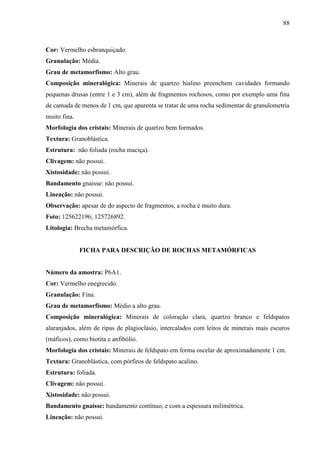 88
Cor: Vermelho esbranquiçado.
Granulação: Média.
Grau de metamorfismo: Alto grau.
Composição mineralógica: Minerais de quartzo hialino preenchem cavidades formando
pequenas drusas (entre 1 e 3 cm), além de fragmentos rochosos, como por exemplo uma fina
de camada de menos de 1 cm, que aparenta se tratar de uma rocha sedimentar de granulometria
muito fina.
Morfologia dos cristais: Minerais de quartzo bem formados.
Textura: Granoblástica.
Estrutura: não foliada (rocha maciça).
Clivagem: não possui.
Xistosidade: não possui.
Bandamento gnaisse: não possui.
Lineação: não possui.
Observação: apesar de do aspecto de fragmentos, a rocha é muito dura.
Foto: 125622196; 125726892.
Litologia: Brecha metamórfica.
FICHA PARA DESCRIÇÃO DE ROCHAS METAMÓRFICAS
Número da amostra: P6A1.
Cor: Vermelho enegrecido.
Granulação: Fina.
Grau de metamorfismo: Médio a alto grau.
Composição mineralógica: Minerais de coloração clara, quartzo branco e feldspatos
alaranjados, além de ripas de plagioclásio, intercalados com leitos de minerais mais escuros
(máficos), como biotita e anfibólio.
Morfologia dos cristais: Minerais de feldspato em forma oscelar de aproximadamente 1 cm.
Textura: Granoblástica, com pórfiros de feldspato acalino.
Estrutura: foliada.
Clivagem: não possui.
Xistosidade: não possui.
Bandamento gnaisse: bandamento contínuo, e com a espessura milimétrica.
Lineação: não possui.
 