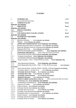 9
SUMÁRIO
1 INTRODUÇÃO ERRO!
INDICADOR NÃO DEFINIDO.
1.1 APRESENTAÇÃO Erro!
Indicador não definido.
1.2 OBJETIVOS Erro!
Indicador não definido.
1.2.1 Objetivos Específicos Erro!
Indicador não definido.
1.3 LOCALIZAÇÃO E VIAS DE ACESSO Erro!
Indicador não definido.
1.4 MATERIAIS E METÓDOS Erro!
Indicador não definido.
1.4.1 Materiais utilizados Erro! Indicador não definido.
1.4.2 Métodos Erro! Indicador não definido.
1.5 ASPECTOS GEOGRÁFICOS Erro! Indicador não definido.
1.5.1 Planalto Dissecado Norte da Amazônia Erro! Indicador não definido.
1.5.2 Depressão Marginal Norte do Amazonas Erro! Indicador não definido.
1.5.3 Depressão Boa Vista Erro! Indicador não definido.
1.6 POTENCIALIDADE GEOECONÔMICA Erro! Indicador não definido.
2 GEOLOGIA REGIONAL ERRO! INDICADOR NÃO DEFINIDO.
2.1 CONTEXTO GEOTECTÔNICOErro! Indicador não definido.
2.1.1 Evolução Geotectônica Erro! Indicador não definido.
2.2 LITOESTRATIGRAFIA Erro! Indicador não definido.
2.2.1 Grupo Cauarane - 2235 ± 19 Ma, Pb/Pb em zircão Erro! Indicador não
definido.
2.2.2 Suíte Metamórfica Murupu Erro! Indicador não definido.
2.2.3 Suíte Metamórfica Rio Urubu - 1966 ± 37 Ma, Pb-Pb em zircão Erro! Indicador
não definido.
2.2.4 Suíte Serra da Prata- 1934 Ma, Pb-Pb; 1740 Ma, U-Pb Erro! Indicador não definido.
2.2.5 Formação Apoteri - 135 Ma Ar-Ar Erro! Indicador não definido.
2.2.6 Formação Serra do Tucano Erro! Indicador não definido.
2.2.7 Formação Boa Vista Erro! Indicador não definido.
2.2.8 Formação Areias Brancas Erro! Indicador não definido.
2.2.9 Depósitos Recentes Erro! Indicador não definido.
3 RESULTADOS/ GEOLOGIA LOCAL ERRO! INDICADOR NÃO DEFINIDO.
3.1 INTRODUÇÃO Erro! Indicador não definido.
3.2 UNIDADES LITOLÓGICAS Erro! Indicador não definido.
3.2.1 Aspectos de Campo Erro! Indicador não definido.
3.2.1.1 Grupo Cauarane Erro! Indicador não definido.
3.2.1.2 Formação Apoteri Erro! Indicador não definido.
3.2.1.3 Formação Serra do Tucano Erro! Indicador não definido.
3.2.1.4 Formação Areias Brancas Erro! Indicador não definido.
3.2.2 Petrografia (macro e microscópica) Erro! Indicador não definido.
3.2.2.1 Grupo Cauarane Erro! Indicador não definido.
3.2.2.2 Formação Apoteri Erro! Indicador não definido.
3.2.2.3 Formação Serra do Tucano Erro! Indicador não definido.
 