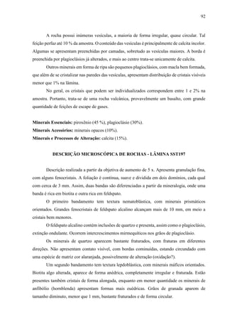 92
A rocha possui inúmeras vesículas, a maioria de forma irregular, quase circular. Tal
feição perfaz até 10 % da amostra. O conteúdo das vesículas é principalmente de calcita incolor.
Algumas se apresentam preenchidas por camadas, sobretudo as vesículas maiores. A borda é
preenchida por plagioclásios já alterados, e mais ao centro trata-se unicamente de calcita.
Outros minerais em forma de ripa são pequenos plagioclásios, com macla bem formada,
que além de se cristalizar nas paredes das vesículas, apresentam distribuição de cristais visíveis
menor que 1% na lâmina.
No geral, os cristais que podem ser individualizados correspondem entre 1 e 2% na
amostra. Portanto, trata-se de uma rocha vulcânica, provavelmente um basalto, com grande
quantidade de feições de escape de gases.
Minerais Essenciais: piroxênio (45 %), plagioclásio (30%).
Minerais Acessórios: minerais opacos (10%).
Minerais e Processos de Alteração: calcita (15%).
DESCRIÇÃO MICROSCÓPICA DE ROCHAS - LÂMINA SST197
Descrição realizada a partir da objetiva de aumento de 5 x. Apresenta granulação fina,
com alguns fenocristais. A foliação é contínua, suave e dividida em dois domínios, cada qual
com cerca de 3 mm. Assim, duas bandas são diferenciadas a partir da mineralogia, onde uma
banda é rica em biotita e outra rica em feldspato.
O primeiro bandamento tem textura nematoblástica, com minerais prismáticos
orientados. Grandes fenocristais de feldspato alcalino alcançam mais de 10 mm, em meio a
cristais bem menores.
O feldspato alcalino contém inclusões de quartzo e presenta, assim como o plagioclásio,
extinção ondulante. Ocorrem intercrescimentos mirmequíticos nos grãos de plagioclásio.
Os minerais de quartzo aparecem bastante fraturados, com fraturas em diferentes
direções. Não apresentam contato visível, com bordas cominuídas, estando circundado com
uma espécie de matriz cor alaranjada, possivelmente de alteração (oxidação?).
Um segundo bandamento tem textura lepdoblástica, com minerais máficos orientados.
Biotita algo alterada, aparece de forma anédrica, completamente irregular e fraturada. Estão
presentes também cristais de forma alongada, enquanto em menor quantidade os minerais de
anfibólio (hornblenda) apresentam formas mais euédricas. Grãos de granada aparem de
tamanho diminuto, menor que 1 mm, bastante fraturados e de forma circular.
 