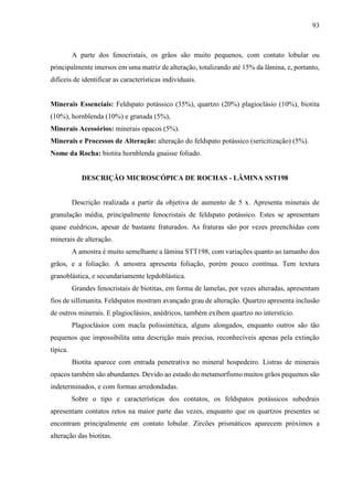 93
A parte dos fenocristais, os grãos são muito pequenos, com contato lobular ou
principalmente imersos em uma matriz de alteração, totalizando até 15% da lâmina, e, portanto,
difíceis de identificar as características individuais.
Minerais Essenciais: Feldspato potássico (35%), quartzo (20%) plagioclásio (10%), biotita
(10%), hornblenda (10%) e granada (5%),
Minerais Acessórios: minerais opacos (5%).
Minerais e Processos de Alteração: alteração do feldspato potássico (sericitização) (5%).
Nome da Rocha: biotita hornblenda gnaisse foliado.
DESCRIÇÃO MICROSCÓPICA DE ROCHAS - LÂMINA SST198
Descrição realizada a partir da objetiva de aumento de 5 x. Apresenta minerais de
granulação média, principalmente fenocristais de feldspato potássico. Estes se apresentam
quase euédricos, apesar de bastante fraturados. As fraturas são por vezes preenchidas com
minerais de alteração.
A amostra é muito semelhante a lâmina STT198, com variações quanto ao tamanho dos
grãos, e a foliação. A amostra apresenta foliação, porém pouco contínua. Tem textura
granoblástica, e secundariamente lepdoblástica.
Grandes fenocristais de biotitas, em forma de lamelas, por vezes alteradas, apresentam
fios de sillimanita. Feldspatos mostram avançado grau de alteração. Quartzo apresenta inclusão
de outros minerais. E plagioclásios, anédricos, também exibem quartzo no interstício.
Plagioclásios com macla polissintética, alguns alongados, enquanto outros são tão
pequenos que impossibilita uma descrição mais precisa, reconhecíveis apenas pela extinção
típica.
Biotita aparece com entrada penetrativa no mineral hospedeiro. Listras de minerais
opacos também são abundantes. Devido ao estado do metamorfismo muitos grãos pequenos são
indeterminados, e com formas arredondadas.
Sobre o tipo e características dos contatos, os feldspatos potássicos subedrais
apresentam contatos retos na maior parte das vezes, enquanto que os quartzos presentes se
encontram principalmente em contato lobular. Zircões prismáticos aparecem próximos a
alteração das biotitas.
 
