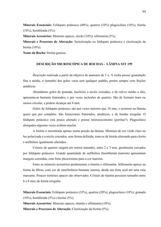 94
Minerais Essenciais: Feldspato potássico (40%), quartzo (10%) plagioclásio (10%), biotita
(10%), hornblenda (5%).
Minerais Acessórios: Minerais opacos, zircão (10%), sillimanita (5%).
Minerais e Processos de Alteração: Sericitização no feldspato potássico e cloritização da
biotita (10%).
Nome da Rocha: biotita gnaisse.
DESCRIÇÃO MICROSCÓPICA DE ROCHAS - LÂMINA SST 199
Descrição realizada a partir da objetiva de aumento de 5 x. A rocha possui granulação
fina a média, o tamanho dos grãos varia sem qualquer padrão, porém sempre com feições
anédricas.
Abundantes grãos de granada, incolores a nicóis cruzados, e de relevo médio a alto,
apresenta-se bastante fraturados, e por vezes inclusões de quartzo. São de formato mais ou
menos circular, e podem alcançar até 8 mm.
Grãos de feldspato potássico são por vezes maiores que 10 mm, e ocorrem na lâmina
quase que por completo. São fenocristais fraturados, anédricos, e de bordas irregular. O
feldspato potássico está pouco alterado e possui intercrescimento (pertitas?). Plagioclásio
alongados algumas vezes exibem maclas.
A biotita é encontrada apenas numa porção da lâmina. Minerais de cor verde claro na
luz polarizada e a nicóis cruzados, sem forma definida, trata-se de biotita alterando para clorita
e anfibólios igualmente alterados.
Cristais de quartzo surgem em menor tamanho, entre 2 e 3 mm, geralmente cercados
por feldspato potássico. Grande quantidade de anfibólios (hornblenda marrom) apresentam
margens corroídas, com forte pleocroísmo para a cor marrom.
Entre os minerais acessórios predominam a titanita e sillimanita. Sillimanita aprece na
forma de fibras, com cor de interferência bastante intensa, desde um forte azul até uma rosa
marcante. Poucos minerais opacos são observados. Cristais de titanita possuem tamanho entre
6 e 8 mm, de forma irregular.
Minerais Essenciais: Feldspato potássico (35%), quartzo (20%), plagioclásio (10%), granada
(10%), hornblenda (5%) e biotita (5%).
Minerais Acessórios: Minerais opacos, titanita e sillimanita (10%).
Minerais e Processos de Alteração: Cloritização da biotita (5%).
 