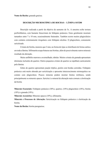 95
Nome da Rocha: granada gnaisse.
DESCRIÇÃO MICROSCÓPICA DE ROCHAS - LÂMINA SST200
Descrição realizada a partir da objetiva de aumento de 5x. A amostra exibe textura
porfiroblástica, com bastante fenocristais de feldspato potássico. Estes geralmente mostram
tamanhos entre 7 e 10 mm, ocasionalmente fraturados. Também ocorre muitos plagioclásios
com contatos extremamente irregulares com feldspato alcalino. O plagioclásio, comumente
sericitizado.
Cristais de biotita, menores que 2 mm, na forma de ripas se distribuem de forma caótica
em toda a lâmina. Sillimanita ocupa fraturas nas biotitas, além de possivelmente outros minerais
resultado da alteração.
Muito anfibólio marrom a avermelhado, tabular. Muitos cristais de granada apresentam
diminutas inclusões de quartzo. Outros pequenos cristais de quartzo se espalham caoticamente
pela lâmina.
Grãos de quartzo apresentam junção tríplice, porém com bordas corroídas. Feldspato
potássico está muito alterado por sericitização e apresenta intercrescimento mirmequítico no
contato com plagioclásio. Poucos minerais podem mostrar limites retilíneos, sendo
principalmente os minerais opacos. Sericita é o mineral de alteração mais comum e cloritização
da biotita
Minerais Essenciais: Feldspato potássico (30%), quartzo, (10%) plagioclásio (10%), biotita
(10%) e granada (10%).
Minerais Acessórios: Minerais opacos (10%), sillimanita.
Minerais e Processos de Alteração: Sericitização no feldspato potássico e cloritização da
biotita.
Nome da Rocha: biotita paragnaisse.
 