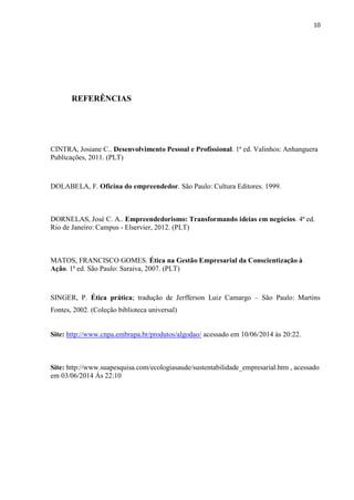 10
REFERÊNCIAS
CINTRA, Josiane C.. Desenvolvimento Pessoal e Profissional. 1ª ed. Valinhos: Anhanguera
Publicações, 2011. (PLT)
DOLABELA, F. Oficina do empreendedor. São Paulo: Cultura Editores. 1999.
DORNELAS, José C. A.. Empreendedorismo: Transformando ideias em negócios. 4ª ed.
Rio de Janeiro: Campus - Elservier, 2012. (PLT)
MATOS, FRANCISCO GOMES. Ética na Gestão Empresarial da Conscientização à
Ação. 1ª ed. São Paulo: Saraiva, 2007. (PLT)
SINGER, P. Ética prática; tradução de Jerfferson Luiz Camargo – São Paulo: Martins
Fontes, 2002. (Coleção biblioteca universal)
Site: http://www.cnpa.embrapa.br/produtos/algodao/ acessado em 10/06/2014 às 20:22.
Site: http://www.suapesquisa.com/ecologiasaude/sustentabilidade_empresarial.htm , acessado
em 03/06/2014 Ás 22:10
 