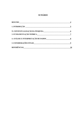 SUMÁRIO
RESUMO 4
1. INTRODUÇÃO 5
2. CONTEXTUALIZAÇÃO DA PESQUISA 6
3. FUNDAMENTAÇÃO TEÓRICA 7
4. ANÁLISE E INTERPRETAÇÃO DE DADOS 8
3. CONSIDERAÇÕES FINAIS 9
REFERÊNCIAS 10
 