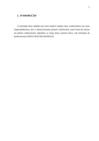 5
1. INTRODUÇÃO
A realização desse trabalho tem como objetivo ampliar meus conhecimentos nas áreas
empreendedorismo, ética e desenvolvimento pessoal e profissional, como forma de colocar
em prática conhecimentos adquiridos ao longo desse semestre letivo, sob orientação da
professora/tutor GISELE BAFUME QUIERELLI.
 