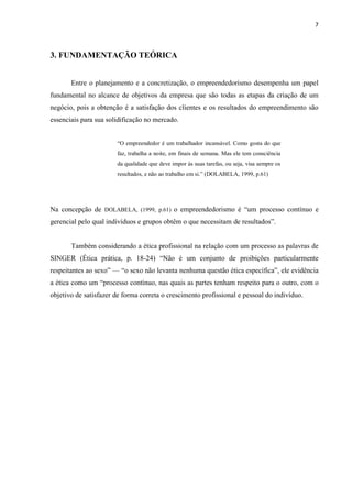 7
3. FUNDAMENTAÇÃO TEÓRICA
Entre o planejamento e a concretização, o empreendedorismo desempenha um papel
fundamental no alcance de objetivos da empresa que são todas as etapas da criação de um
negócio, pois a obtenção é a satisfação dos clientes e os resultados do empreendimento são
essenciais para sua solidificação no mercado.
“O empreendedor é um trabalhador incansável. Como gosta do que
faz, trabalha a noite, em finais de semana. Mas ele tem consciência
da qualidade que deve impor às suas tarefas, ou seja, visa sempre os
resultados, e não ao trabalho em si.” (DOLABELA, 1999, p.61)
Na concepção de DOLABELA, (1999, p.61) o empreendedorismo é “um processo contínuo e
gerencial pelo qual indivíduos e grupos obtêm o que necessitam de resultados”.
Também considerando a ética profissional na relação com um processo as palavras de
SINGER (Ética prática, p. 18-24) “Não é um conjunto de proibições particularmente
respeitantes ao sexo” — “o sexo não levanta nenhuma questão ética específica”, ele evidência
a ética como um “processo contínuo, nas quais as partes tenham respeito para o outro, com o
objetivo de satisfazer de forma correta o crescimento profissional e pessoal do indivíduo.
 