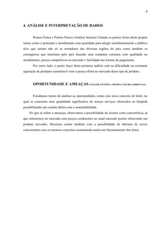8
4. ANÁLISE E INTERPRETAÇÃO DE DADOS
Pontos Fortes e Pontos Fracos (Análise Interna) Citando os pontos fortes deste projeto
temos como o principal o atendimento com qualidade para atingir satisfatoriamente o público
alvo que seriam não só os moradores das diversas regiões do país como também os
estrangeiros que transitam pelo país fazendo uma completa estrutura com qualidade no
atendimento, preços competitivos ao mercado e facilidade nas formas de pagamento.
Por outro lado, o ponto fraco desta primeira análise está na dificuldade na constante
aquisição de produtos sustentável visto a pouca oferta no mercado desse tipo de produto.
OPORTUNIDADE E AMEAÇAS (ANÁLISE EXTERNA: MICRO E MACRO-AMBIENTAL)
Estudamos meios de analisar as oportunidades, como esse novo conceito de hotel, no
qual se concentra uma quantidade significativa de nossos serviços oferecidos ao hóspede
possibilitando um contato direto com a sustentabilidade.
No que se refere a ameaças, observamos a possibilidade de ocorrer certa concorrência, já
que entraremos no mercado com preços condizentes ao atual mercado porém oferecendo um
produto inovador. Devemos contar também com a possibilidade de abertura de novos
concorrentes com os mesmos conceitos ocasionando assim um fracionamento dos leitos.
 