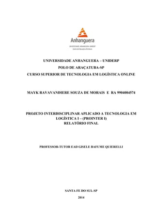 UNIVERSIDADE ANHANGUERA – UNIDERP
POLO DE ARAÇATUBA-SP
CURSO SUPERIOR DE TECNOLOGIA EM LOGÍSTICA ONLINE
MAYK RAVAVANDIERE SOUZA DE MORAIS E RA 9904004574
PROJETO INTERDISCIPLINAR APLICADO A TECNOLOGIA EM
LOGÍSTICA I – (PROINTER I)
RELATÓRIO FINAL
PROFESSOR-TUTOR EAD GISELE BAFUME QUIERELLI
SANTA FE DO SUL-SP
2014
 