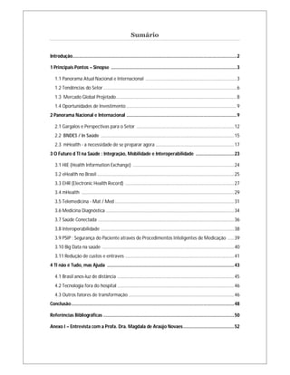 Sumário

Introdução................................................................................................................................ 2
1 Principais Pontos – Sinopse .................................................................................................. 3
1.1 Panorama Atual Nacional e Internacional ....................................................................... 3
1.2 Tendências do Setor ........................................................................................................ 6
1.3 Mercado Global Projetado .............................................................................................. 8
1.4 Oportunidades de Investimento ...................................................................................... 9
2 Panorama Nacional e Internacional ...................................................................................... 9
2.1 Gargalos e Perspectivas para o Setor ............................................................................ 12
2.2 BNDES / In Saúde ........................................................................................................ 15
2.3 mHealth - a necessidade de se preparar agora ............................................................. 17
3 O Futuro d TI na Saúde : Integração, Mobilidade e Interoperabilidade .............................. 23
3.1 HIE (Health Information Exchange) ............................................................................... 24
3.2 eHealth no Brasil ........................................................................................................... 25
3.3 EHR (Electronic Health Record) ..................................................................................... 27
3.4 mHealth ....................................................................................................................... 29
3.5 Telemedicina - Mat / Med ............................................................................................. 31
3.6 Medicina Diagnóstica .................................................................................................... 34
3.7 Saúde Conectada .......................................................................................................... 36
3.8 Interoperabilidade ........................................................................................................ 38
3.9 PSIP : Segurança do Paciente através de Procedimentos Inteligentes de Medicação ..... 39
3.10 Big Data na saúde ....................................................................................................... 40
3.11 Redução de custos e entraves ..................................................................................... 41
4 TI não é Tudo, mas Ajuda ................................................................................................... 43
4.1 Brasil anos-luz de distância ........................................................................................... 45
4.2 Tecnologia fora do hospital ........................................................................................... 46
4.3 Outros fatores de transformação .................................................................................. 46
Conclusão ............................................................................................................................... 48
Referências Bibliográficas ...................................................................................................... 50
Anexo I – Entrevista com a Profa. Dra. Magdala de Araújo Novaes ........................................ 52

 