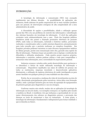 INTRODUÇÃO
A tecnologia da informação e comunicação (TIC) tem avançado
rapidamente nas últimas décadas. As possibilidades de aplicações são
inúmeras, desde sistemas de gestão empresarial até os mais variados produtos
para uso pessoal, de intervenções cirúrgicas de alta complexidade até a área
administrativa da saúde.
A diversidade de opções e possibilidades, aliada a utilização apenas
parcial das TICs cria um problema de controle das informações e subutilização
dos sistemas baseados em tecnologia da informação. O nível das aplicações
existentes varia substancialmente caso a caso. Parte dos hospitais públicos
brasileiros ainda não possui o chamado prontuário eletrônico do paciente
(PEP), onde todas as informações, incluindo o histórico médico, prescrições
realizadas e considerações sobre a saúde estariam disponíveis automaticamente
para toda consulta que o paciente realizasse no complexo hospitalar. Em
hospitais privados podemos encontrar os mais diversos equipamentos médicos
de última geração, porém sem comunicação entre eles, gerando uma espécie de
ilha de informação. Podemos traçar um paralelo com os laptops e notebooks tão
difundidos e utilizados atualmente. Cada usuário possui arquivos próprios,
informações e controles, embora pudesse utilizar a rede para compartilhar e
armazenar estas informações, sem a necessidade de arquivamento pessoal.
Inúmeros avanços e estudos estão sendo desenvolvidos para aprimorar e
re (desenhar) o futuro da saúde utilizando tecnologia de informação e
comunicação. Dispositivos espalhados nas mãos de milhões de pessoas em
todos os continentes, empresas investindo e desenvolvendo aplicativos
diariamente, a utilização de registros eletrônicos de saúde interligando-os para
acesso imediato em qualquer ponto já é uma realidade nos dias atuais.
Porém, faz-se necessária a mudança da visão de investimentos na área de
sáude, direcionado principalmente pelos executivos, vários deles com formação
médica, onde a principal iniciativa gira em torno da aquisição de equipamentos
de primeira geração para diagnósticos e uso em cirurgias.
Conforme mostra este estudo, muitas são as aplicações de tecnologia da
informação na área de sáude, e os exemplos começam a se espalhar pelo mundo
e também no Brasil. A tendência é de que tenhamos a oportunidade de ver um
maior direcionamento dos esforços no diagnóstico precoce e prevenção das
doenças ao invés de mantermos o foco no tratamento. E neste ponto, a
tecnologia da informação é fundamental e indispensável para tornar realidade o
que se desenha no futuro.

 