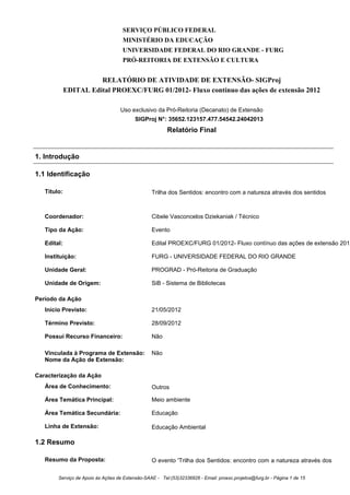 SERVIÇO PÚBLICO FEDERAL
MINISTÉRIO DA EDUCAÇÃO
UNIVERSIDADE FEDERAL DO RIO GRANDE - FURG
PRÓ-REITORIA DE EXTENSÃO E CULTURA
RELATÓRIO DE ATIVIDADE DE EXTENSÃO- SIGProj
EDITAL Edital PROEXC/FURG 01/2012- Fluxo contínuo das ações de extensão 2012
Uso exclusivo da Pró-Reitoria (Decanato) de Extensão
SIGProj N°: 35652.123157.477.54542.24042013
Relatório Final
1. Introdução
1.1 Identificação
Título: Trilha dos Sentidos: encontro com a natureza através dos sentidos
Coordenador: Cibele Vasconcelos Dziekaniak / Técnico
Tipo da Ação: Evento
Edital: Edital PROEXC/FURG 01/2012- Fluxo contínuo das ações de extensão 2012
Instituição: FURG - UNIVERSIDADE FEDERAL DO RIO GRANDE
Unidade Geral: PROGRAD - Pró-Reitoria de Graduação
Unidade de Origem: SiB - Sistema de Bibliotecas
Período da Ação
Início Previsto: 21/05/2012
Término Previsto: 28/09/2012
Possui Recurso Financeiro: Não
Vinculada à Programa de Extensão: Não
Nome da Ação de Extensão:
Caracterização da Ação
Área de Conhecimento: Outros
Área Temática Principal: Meio ambiente
Área Temática Secundária: Educação
Linha de Extensão: Educação Ambiental
1.2 Resumo
Resumo da Proposta: O evento 'Trilha dos Sentidos: encontro com a natureza através dos
Serviço de Apoio às Ações de Extensão-SAAE - Tel:(53)32336826 - Email: proexc.projetos@furg.br - Página 1 de 15
 