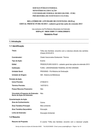 SERVIÇO PÚBLICO FEDERAL
MINISTÉRIO DA EDUCAÇÃO
UNIVERSIDADE FEDERAL DO RIO GRANDE - FURG
PRÓ-REITORIA DE EXTENSÃO E CULTURA
RELATÓRIO DE ATIVIDADE DE EXTENSÃO- SIGProj
EDITAL PROEXC/FURG 02/2013 - cadastro geral das ações de extensão 2013
Uso exclusivo da Pró-Reitoria (Decanato) de Extensão
SIGProj N°: 39839.155961.711.54542.25092013
Relatório Final
1. Introdução
1.1 Identificação
Título: Trilha dos Sentidos: encontro com a natureza através dos sentidos
(Cópia) 20-05-2013
Coordenador: Cibele Vasconcelos Dziekaniak / Técnico
Tipo da Ação: Evento
Edital: PROEXC/FURG 02/2013 - cadastro geral das ações de extensão 2013
Instituição: FURG - UNIVERSIDADE FEDERAL DO RIO GRANDE
Unidade Geral: PROGRAD - Pró-Reitoria de Graduação
Unidade de Origem: SiB - Sistema de Bibliotecas
Período da Ação
Início Previsto: 27/06/2013
Término Previsto: 14/07/2013
Possui Recurso Financeiro: Não
Vinculada à Programa de Extensão: Não
Nome da Ação de Extensão:
Caracterização da Ação
Área de Conhecimento: Outros
Área Temática Principal: Meio ambiente
Área Temática Secundária: Educação
Linha de Extensão: Educação Ambiental
1.2 Resumo
Resumo da Proposta: O evento 'Trilha dos Sentidos: encontro com a natureza' propõe
Serviço de Apoio às Ações de Extensão-SAAE - Tel:(53)32336826 - Email: proexc.projetos@furg.br - Página 1 de 18
 