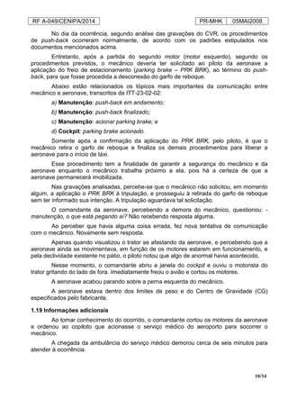 RF A-049/CENIPA/2014 PR-MHK 05MAI2008
10/14
No dia da ocorrência, segundo análise das gravações do CVR, os procedimentos
de push-back ocorreram normalmente, de acordo com os padrões estipulados nos
documentos mencionados acima.
Entretanto, após a partida do segundo motor (motor esquerdo), segundo os
procedimentos previstos, o mecânico deveria ter solicitado ao piloto da aeronave a
aplicação do freio de estacionamento (parking brake – PRK BRK), ao término do push-
back, para que fosse procedida a desconexão do garfo de reboque.
Abaixo estão relacionados os tópicos mais importantes da comunicação entre
mecânico e aeronave, transcritos da ITT-23-02-02:
a) Manutenção: push-back em andamento;
b) Manutenção: push-back finalizado;
c) Manutenção: acionar parking brake; e
d) Cockpit: parking brake acionado.
Somente após a confirmação da aplicação do PRK BRK, pelo piloto, é que o
mecânico retira o garfo de reboque e finaliza os demais procedimentos para liberar a
aeronave para o início de táxi.
Esse procedimento tem a finalidade de garantir a segurança do mecânico e da
aeronave enquanto o mecânico trabalha próximo a ela, pois há a certeza de que a
aeronave permanecerá imobilizada.
Nas gravações analisadas, percebe-se que o mecânico não solicitou, em momento
algum, a aplicação o PRK BRK à tripulação, e prosseguiu à retirada do garfo de reboque
sem ter informado sua intenção. A tripulação aguardava tal solicitação.
O comandante da aeronave, percebendo a demora do mecânico, questionou: -
manutenção, o que está pegando aí? Não recebendo resposta alguma.
Ao perceber que havia alguma coisa errada, fez nova tentativa de comunicação
com o mecânico. Novamente sem resposta.
Apenas quando visualizou o trator se afastando da aeronave, e percebendo que a
aeronave ainda se movimentava, em função de os motores estarem em funcionamento, e
pela declividade existente no pátio, o piloto notou que algo de anormal havia acontecido.
Nesse momento, o comandante abriu a janela do cockpit e ouviu o motorista do
trator gritando do lado de fora. Imediatamente freou o avião e cortou os motores.
A aeronave acabou parando sobre a perna esquerda do mecânico.
A aeronave estava dentro dos limites de peso e do Centro de Gravidade (CG)
especificados pelo fabricante.
1.19 Informações adicionais
Ao tomar conhecimento do ocorrido, o comandante cortou os motores da aeronave
e ordenou ao copiloto que acionasse o serviço médico do aeroporto para socorrer o
mecânico.
A chegada da ambulância do serviço médico demorou cerca de seis minutos para
atender à ocorrência.
 