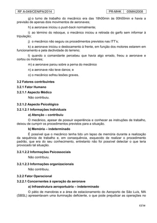 RF A-049/CENIPA/2014 PR-MHK 05MAI2008
12/14
g) o turno de trabalho do mecânico era das 18h00min às 00h00min e havia a
previsão de apenas dois movimentos de aeronaves;
h) a aeronave iniciou o push-back normalmente;
i) ao término do reboque, o mecânico iniciou a retirada do garfo sem informar à
tripulação;
j) o mecânico não seguiu os procedimentos previstos nas ITT’s;
k) a aeronave iniciou o deslocamento à frente, em função dos motores estarem em
funcionamento e pela declividade do terreno;
l) quando o comandante percebeu que havia algo errado, freou a aeronave e
cortou os motores;
m) a aeronave parou sobre a perna do mecânico
n) a aeronave não teve danos; e
o) o mecânico sofreu lesões graves.
3.2 Fatores contribuintes
3.2.1 Fator Humano
3.2.1.1 Aspecto Médico
Não contribuiu.
3.2.1.2 Aspecto Psicológico
3.2.1.2.1 Informações Individuais
a) Atenção – contribuiu
O mecânico, apesar de possuir experiência e conhecer as instruções de trabalho,
deixou de cumprir os procedimentos previstos para a situação.
b) Memória – indeterminado
É possível que o mecânico tenha tido um lapso de memória durante a realização
da sequência de trabalho e, em consequência, esquecido de realizar o procedimento
padrão, que era do seu conhecimento, entretanto não foi possível detectar o que teria
provocado tal situação.
3.2.1.2.2 Informações Psicossociais
Não contribuiu.
3.2.1.2.3 Informações organizacionais
Não contribuiu.
3.2.2 Fator Operacional
3.2.2.1 Concernentes à operação da aeronave
a) Infraestrutura aeroportuária – indeterminado
O pátio de manobras e a área de estacionamento do Aeroporto de São Luís, MA
(SBSL) apresentavam uma iluminação deficiente, o que pode prejudicar as operações no
 