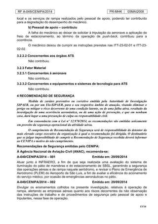 RF A-049/CENIPA/2014 PR-MHK 05MAI2008
13/14
local e os serviços de rampa realizados pelo pessoal de apoio, podendo ter contribuído
para a degradação do desempenho do mecânico.
b) Pessoal de apoio – contribuiu
A falha do mecânico ao deixar de solicitar à tripulação da aeronave a aplicação do
freio de estacionamento, ao término da operação de push-back, contribuiu para a
ocorrência.
O mecânico deixou de cumprir as instruções previstas nas ITT-23-02-01 e ITT-23-
02-02.
3.2.2.2 Concernentes aos órgãos ATS
Não contribuiu.
3.2.3 Fator Material
3.2.3.1 Concernentes à aeronave
Não contribuiu.
3.2.3.2 Concernentes a equipamentos e sistemas de tecnologia para ATS
Não contribuiu.
4 RECOMENDAÇÃO DE SEGURANÇA
Medida de caráter preventivo ou corretivo emitida pela Autoridade de Investigação
SIPAER, ou por um Elo-SIPAER, para o seu respectivo âmbito de atuação, visando eliminar o
perigo ou mitigar o risco decorrente de uma condição latente, ou de uma falha ativa, resultado da
investigação de uma ocorrência aeronáutica, ou de uma ação de prevenção, e que em nenhum
caso, dará lugar a uma presunção de culpa ou responsabilidade civil.
Em consonância com a Lei nº 12.970/2014, as recomendações são emitidas unicamente
em proveito da segurança operacional da atividade aérea.
O cumprimento de Recomendação de Segurança será de responsabilidade do detentor do
mais elevado cargo executivo da organização à qual a recomendação foi dirigida. O destinatário
que se julgar impossibilitado de cumprir a Recomendação de Segurança recebida deverá informar
ao CENIPA o motivo do não cumprimento.
Recomendações de Segurança emitidas pelo CENIPA:
À Agência Nacional de Aviação Civil (ANAC), recomenda-se:
A-049/CENIPA/2014 – 001 Emitida em: 29/09/2014
Atuar junto à INFRAERO, a fim de que seja realizada uma avaliação do sistema de
iluminação do pátio de manobras e do estacionamento de SBSL, garantindo a segurança
das operações aéreas e de rampa naquele aeródromo, e revisar o Plano de Emergência de
Aeródromo (PLEM) do Aeroporto de São Luís, a fim de avaliar a eficiência do acionamento
do serviço médico, por ocasião de emergências aeronáuticas no pátio.
A-049/CENIPA/2014 – 002 Emitida em: 29/09/2014
Divulgar os ensinamentos colhidos na presente investigação, relativos à operação de
rampa, alertando as empresas aéreas quanto aos riscos decorrentes da não observação
das instruções de trabalho e de procedimentos de segurança pelo pessoal de apoio e
tripulantes, nessa fase de operação.
 