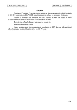 RF A-049/CENIPA/2014 PR-MHK 05MAI2008
4/14
SINOPSE
O presente Relatório Final refere-se ao acidente com a aeronave PR-MHK, modelo
A-320-214, ocorrido em 05MAI2008, classificado como colisão no solo com obstáculo.
Durante o pushback da aeronave, houve a colisão do trem de pouso do nariz
contra o mecânico que acompanhava o procedimento do solo.
O mecânico sofreu lesões graves na perna esquerda.
A aeronave não teve danos.
Houve a designação de representante acreditado do BEA (Bureau d'Enquêtes et
d'Analyses pour la sécurité de l'aviation civile) - France.
 