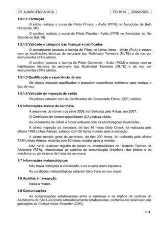 RF A-049/CENIPA/2014 PR-MHK 05MAI2008
7/14
1.5.1.1 Formação
O piloto realizou o curso de Piloto Privado - Avião (PPR) no Aeroclube de Belo
Horizonte, MG.
O copiloto realizou o curso de Piloto Privado - Avião (PPR) no Aeroclube do Rio
Grande do Sul, RS.
1.5.1.2 Validade e categoria das licenças e certificados
O comandante possuía a licença de Piloto de Linha Aérea - Avião (PLA) e estava
com as habilitações técnicas de aeronave tipo Multimotor Terrestre (MLTE) e de voo por
instrumentos (IFR) válidos.
O copiloto possuía a licença de Piloto Comercial - Avião (PCM) e estava com as
habilitações técnicas de aeronave tipo Multimotor Terrestre (MLTE) e de voo por
instrumentos (IFR) válidos.
1.5.1.3 Qualificação e experiência de voo
Os pilotos estavam qualificados e possuíam experiência suficiente para realizar o
tipo de voo.
1.5.1.4 Validade da inspeção de saúde
Os pilotos estavam com os Certificados de Capacidade Física (CCF) válidos.
1.6 Informações acerca da aeronave
A aeronave, de número de série 3058, foi fabricada pela Airbus, em 2007.
O Certificado de Aeronavegabilidade (CA) estava válido.
As cadernetas de célula e motor estavam com as escriturações atualizadas.
A última inspeção da aeronave, do tipo 48 horas Daily Check, foi realizada pela
oficina TAM Linhas Aéreas, estando com 20 horas voadas após a inspeção.
A última revisão geral da aeronave, do tipo 300 horas, foi realizada pela oficina
TAM Linhas Aéreas, estando com 80 horas voadas após a revisão.
Não havia qualquer registro de panes ou anormalidades no Relatório Técnico da
Aeronave (RTA), relacionadas ao sistema de comunicação (interfone) dos pilotos e do
mecânico ou ao sistema de freios da aeronave.
1.7 Informações meteorológicas
Não havia restrições à visibilidade, e as nuvens eram esparsas.
As condições meteorológicas estavam favoráveis ao voo visual.
1.8 Auxílios à navegação
Nada a relatar.
1.9 Comunicações
As comunicações estabelecidas entre a aeronave e os órgãos de controle do
Aeródromo de São Luís foram satisfatoriamente estabelecidas, conforme foi observado nas
gravações do Cockpit Voice Recorder (CVR).
 