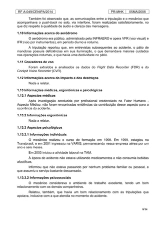 RF A-049/CENIPA/2014 PR-MHK 05MAI2008
8/14
Também foi observado que, as comunicações entre a tripulação e o mecânico que
acompanhava o push-back no solo, via interfone, foram realizadas satisfatoriamente, no
que diz respeito à qualidade de áudio e clareza das mensagens.
1.10 Informações acerca do aeródromo
O aeródromo era público, administrado pela INFRAERO e opera VFR (voo visual) e
IFR (voo por instrumentos), em período diurno e noturno.
A tripulação reportou que, em entrevistas subsequentes ao acidente, o pátio de
manobras possuía deficiências em sua iluminação, o que demandava maiores cuidados
nas operações noturnas, e que havia uma declividade no pátio.
1.11 Gravadores de voo
Foram extraídos e analisados os dados do Flight Data Recorder (FDR) e do
Cockpit Voice Recorder (CVR).
1.12 Informações acerca do impacto e dos destroços
Nada a relatar.
1.13 Informações médicas, ergonômicas e psicológicas
1.13.1 Aspectos médicos
Após investigação conduzida por profissional credenciado no Fator Humano -
Aspecto Médico, não foram encontradas evidências da contribuição desse aspecto para a
ocorrência do acidente.
1.13.2 Informações ergonômicas
Nada a relatar.
1.13.3 Aspectos psicológicos
1.13.3.1 Informações individuais
O mecânico realizou o curso de formação em 1998. Em 1999, estagiou na
Transbrasil, e em 2001 ingressou na VARIG, permanecendo nessa empresa aérea por um
ano e seis meses.
Em 2003 iniciou a atividade laboral na TAM.
À época do acidente não estava utilizando medicamentos e não consumia bebidas
alcoólicas.
Informou que não estava passando por nenhum problema familiar ou pessoal, e
que assumiu o serviço bastante descansado.
1.13.3.2 Informações psicossociais
O mecânico considerava o ambiente de trabalho excelente, tendo um bom
relacionamento com os demais companheiros.
Relatou, também, que havia um bom relacionamento com as tripulações que
apoiava, inclusive com a que atendia no momento do acidente.
 