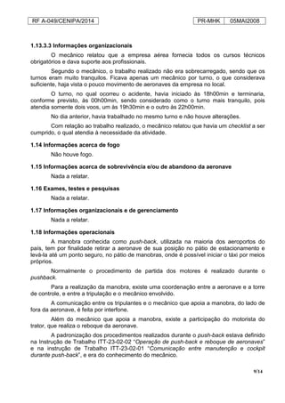 RF A-049/CENIPA/2014 PR-MHK 05MAI2008
9/14
1.13.3.3 Informações organizacionais
O mecânico relatou que a empresa aérea fornecia todos os cursos técnicos
obrigatórios e dava suporte aos profissionais.
Segundo o mecânico, o trabalho realizado não era sobrecarregado, sendo que os
turnos eram muito tranquilos. Ficava apenas um mecânico por turno, o que considerava
suficiente, haja vista o pouco movimento de aeronaves da empresa no local.
O turno, no qual ocorreu o acidente, havia iniciado às 18h00min e terminaria,
conforme previsto, às 00h00min, sendo considerado como o turno mais tranquilo, pois
atendia somente dois voos, um às 19h30min e o outro às 22h00min.
No dia anterior, havia trabalhado no mesmo turno e não houve alterações.
Com relação ao trabalho realizado, o mecânico relatou que havia um checklist a ser
cumprido, o qual atendia à necessidade da atividade.
1.14 Informações acerca de fogo
Não houve fogo.
1.15 Informações acerca de sobrevivência e/ou de abandono da aeronave
Nada a relatar.
1.16 Exames, testes e pesquisas
Nada a relatar.
1.17 Informações organizacionais e de gerenciamento
Nada a relatar.
1.18 Informações operacionais
A manobra conhecida como push-back, utilizada na maioria dos aeroportos do
país, tem por finalidade retirar a aeronave de sua posição no pátio de estacionamento e
levá-la até um ponto seguro, no pátio de manobras, onde é possível iniciar o táxi por meios
próprios.
Normalmente o procedimento de partida dos motores é realizado durante o
pushback.
Para a realização da manobra, existe uma coordenação entre a aeronave e a torre
de controle, e entre a tripulação e o mecânico envolvido.
A comunicação entre os tripulantes e o mecânico que apoia a manobra, do lado de
fora da aeronave, é feita por interfone.
Além do mecânico que apoia a manobra, existe a participação do motorista do
trator, que realiza o reboque da aeronave.
A padronização dos procedimentos realizados durante o push-back estava definido
na Instrução de Trabalho ITT-23-02-02 “Operação de push-back e reboque de aeronaves”
e na instrução de Trabalho ITT-23-02-01 “Comunicação entre manutenção e cockpit
durante push-back”, e era do conhecimento do mecânico.
 