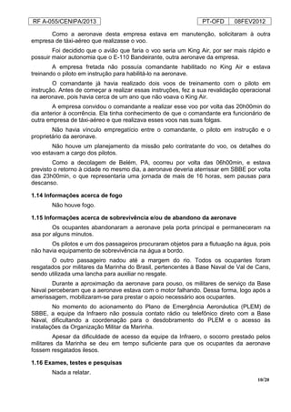 RF A-055/CENIPA/2013 PT-OFD 08FEV2012
10/20
Como a aeronave desta empresa estava em manutenção, solicitaram à outra
empresa de táxi-aéreo que realizasse o voo.
Foi decidido que o avião que faria o voo seria um King Air, por ser mais rápido e
possuir maior autonomia que o E-110 Bandeirante, outra aeronave da empresa.
A empresa fretada não possuía comandante habilitado no King Air e estava
treinando o piloto em instrução para habilitá-lo na aeronave.
O comandante já havia realizado dois voos de treinamento com o piloto em
instrução. Antes de começar a realizar essas instruções, fez a sua revalidação operacional
na aeronave, pois havia cerca de um ano que não voava o King Air.
A empresa convidou o comandante a realizar esse voo por volta das 20h00min do
dia anterior à ocorrência. Ela tinha conhecimento de que o comandante era funcionário de
outra empresa de táxi-aéreo e que realizava esses voos nas suas folgas.
Não havia vínculo empregatício entre o comandante, o piloto em instrução e o
proprietário da aeronave.
Não houve um planejamento da missão pelo contratante do voo, os detalhes do
voo estavam a cargo dos pilotos.
Como a decolagem de Belém, PA, ocorreu por volta das 06h00min, e estava
previsto o retorno à cidade no mesmo dia, a aeronave deveria aterrissar em SBBE por volta
das 23h00min, o que representaria uma jornada de mais de 16 horas, sem pausas para
descanso.
1.14 Informações acerca de fogo
Não houve fogo.
1.15 Informações acerca de sobrevivência e/ou de abandono da aeronave
Os ocupantes abandonaram a aeronave pela porta principal e permaneceram na
asa por alguns minutos.
Os pilotos e um dos passageiros procuraram objetos para a flutuação na água, pois
não havia equipamento de sobrevivência na água a bordo.
O outro passageiro nadou até a margem do rio. Todos os ocupantes foram
resgatados por militares da Marinha do Brasil, pertencentes à Base Naval de Val de Cans,
sendo utilizada uma lancha para auxiliar no resgate.
Durante a aproximação da aeronave para pouso, os militares de serviço da Base
Naval perceberam que a aeronave estava com o motor falhando. Dessa forma, logo após a
amerissagem, mobilizaram-se para prestar o apoio necessário aos ocupantes.
No momento do acionamento do Plano de Emergência Aeronáutica (PLEM) de
SBBE, a equipe da Infraero não possuía contato rádio ou telefônico direto com a Base
Naval, dificultando a coordenação para o desdobramento do PLEM e o acesso às
instalações da Organização Militar da Marinha.
Apesar da dificuldade de acesso da equipe da Infraero, o socorro prestado pelos
militares da Marinha se deu em tempo suficiente para que os ocupantes da aeronave
fossem resgatados ilesos.
1.16 Exames, testes e pesquisas
Nada a relatar.
 