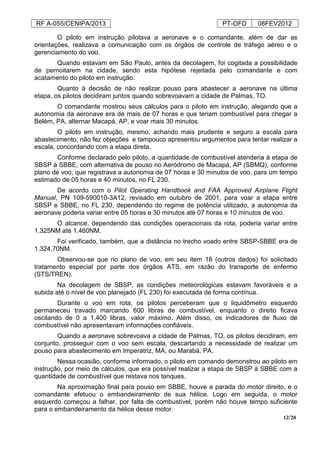 RF A-055/CENIPA/2013 PT-OFD 08FEV2012
12/20
O piloto em instrução pilotava a aeronave e o comandante, além de dar as
orientações, realizava a comunicação com os órgãos de controle de tráfego aéreo e o
gerenciamento do voo.
Quando estavam em São Paulo, antes da decolagem, foi cogitada a possibilidade
de pernoitarem na cidade, sendo esta hipótese rejeitada pelo comandante e com
acatamento do piloto em instrução.
Quanto à decisão de não realizar pouso para abastecer a aeronave na última
etapa, os pilotos decidiram juntos quando sobrevoavam a cidade de Palmas, TO.
O comandante mostrou seus cálculos para o piloto em instrução, alegando que a
autonomia da aeronave era de mais de 07 horas e que teriam combustível para chegar a
Belém, PA, alternar Macapá, AP, e voar mais 30 minutos.
O piloto em instrução, mesmo, achando mais prudente e seguro a escala para
abastecimento, não fez objeções e tampouco apresentou argumentos para tentar realizar a
escala, concordando com a etapa direta.
Conforme declarado pelo piloto, a quantidade de combustível atenderia à etapa de
SBSP à SBBE, com alternativa de pouso no Aeródromo de Macapá, AP (SBMQ), conforme
plano de voo, que registrava a autonomia de 07 horas e 30 minutos de voo, para um tempo
estimado de 05 horas e 40 minutos, no FL 230.
De acordo com o Pilot Operating Handbook and FAA Approved Airplane Flight
Manual, PN 109-590010-3A12, revisado em outubro de 2001, para voar a etapa entre
SBSP e SBBE, no FL 230, dependendo do regime de potência utilizado, a autonomia da
aeronave poderia variar entre 05 horas e 30 minutos até 07 horas e 10 minutos de voo.
O alcance, dependendo das condições operacionais da rota, poderia variar entre
1.325NM até 1.460NM.
Foi verificado, também, que a distância no trecho voado entre SBSP-SBBE era de
1.324,70NM.
Observou-se que no plano de voo, em seu item 18 (outros dados) foi solicitado
tratamento especial por parte dos órgãos ATS, em razão do transporte de enfermo
(STS/TREN).
Na decolagem de SBSP, as condições meteorológicas estavam favoráveis e a
subida até o nível de voo planejado (FL 230) foi executada de forma contínua.
Durante o voo em rota, os pilotos perceberam que o liquidômetro esquerdo
permaneceu travado marcando 600 libras de combustível, enquanto o direito ficava
oscilando de 0 a 1.400 libras, valor máximo. Além disso, os indicadores de fluxo de
combustível não apresentavam informações confiáveis.
Quando a aeronave sobrevoava a cidade de Palmas, TO, os pilotos decidiram, em
conjunto, prosseguir com o voo sem escala, descartando a necessidade de realizar um
pouso para abastecimento em Imperatriz, MA, ou Marabá, PA.
Nessa ocasião, conforme informado, o piloto em comando demonstrou ao piloto em
instrução, por meio de cálculos, que era possível realizar a etapa de SBSP à SBBE com a
quantidade de combustível que restava nos tanques.
Na aproximação final para pouso em SBBE, houve a parada do motor direito, e o
comandante efetuou o embandeiramento de sua hélice. Logo em seguida, o motor
esquerdo começou a falhar, por falta de combustível, porém não houve tempo suficiente
para o embandeiramento da hélice desse motor.
 