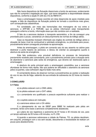 RF A-055/CENIPA/2013 PT-OFD 08FEV2012
16/20
Não havia dispositivos de flutuação disponíveis a bordo da aeronave, evidenciando
que não foi cumprida a legislação em vigor, que torna obrigatória a disponibilidade desses
dispositivos, conforme a seção 91.205 (b) (14) do RBHA 91.
Caso a amerissagem tivesse ocorrido em área desprovida de apoio imediato para
resgate, a falta de dispositivos de flutuação poderia ter tornado a ocorrência mais grave,
com consequências catastróficas.
Foi constatado, por meio das transcrições das mensagens de voz entre a
aeronave, o APP-BE e a TWR-BE, que os pilotos informaram estar transportando
passageiro enfermo a bordo, informação essa que não condizia com a realidade.
O fato de a aeronave declarar o transporte aeromédico, a fim de conseguir uma
prioridade para o pouso, caracteriza um descumprimento de normas de tráfego aéreo.
Caso os tripulantes tivessem informado aos órgãos de controle de tráfego aéreo a
situação de baixo nível de combustível e solicitado emergência, ou prioridade para pouso,
provavelmente teriam conseguido prioridade na aproximação.
Antes da amerissagem, o piloto em comando saiu do seu assento na cabine para
destravar a porta traseira da aeronave, e deixou de orientar os passageiros quanto à
abertura da saída de emergência.
Este fato evidenciou uma provável deficiência no processo de treinamento
previamente recebido pelo comandante, pois o procedimento previsto para a situação seria
de abandonar a aeronave pela saída de emergência, que deveria ser destravada após a
amerissagem.
A abertura da porta principal após a amerissagem possibilitou que a aeronave
afundasse de forma mais rápida, fato que poderia ter dificultado o abandono da aeronave
pelos ocupantes, caso sofressem alguma lesão mais séria.
O comandante deixou de observar normas e procedimentos ao aceitar a realização
do voo no seu dia de folga, sabendo da sua entrada de sobreaviso às 22 horas do mesmo
dia.
3 CONCLUSÃO
3.1 Fatos
a) os pilotos estavam com o CMA válido;
b) os pilotos estavam com o CHT válido;
c) o comandante era qualificado e possuía experiência suficiente para realizar o
voo;
d) o copiloto estava em instrução;
e) a aeronave estava com o CA válido;
f) o planejamento do voo de SBSP para SBBE foi realizado pelo piloto em
comando, tendo como base a aeronave completamente abastecida;
g) o plano de voo registrava a autonomia de 07 horas e 30 minutos de voo, para
um tempo estimado de 05 horas e 40 minutos, no FL 230;
h) quando a aeronave sobrevoava a cidade de Palmas, TO, os pilotos decidiram,
em conjunto, prosseguir com o voo sem escala, descartando a necessidade de realizar um
pouso para abastecimento;
 