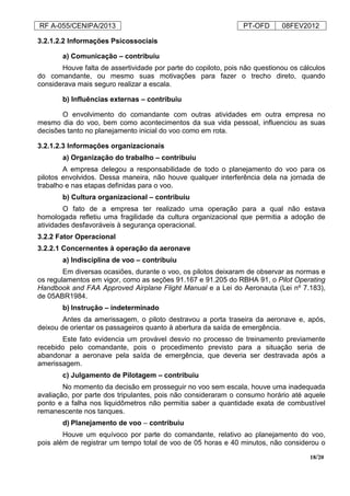 RF A-055/CENIPA/2013 PT-OFD 08FEV2012
18/20
3.2.1.2.2 Informações Psicossociais
a) Comunicação – contribuiu
Houve falta de assertividade por parte do copiloto, pois não questionou os cálculos
do comandante, ou mesmo suas motivações para fazer o trecho direto, quando
considerava mais seguro realizar a escala.
b) Influências externas – contribuiu
O envolvimento do comandante com outras atividades em outra empresa no
mesmo dia do voo, bem como acontecimentos da sua vida pessoal, influenciou as suas
decisões tanto no planejamento inicial do voo como em rota.
3.2.1.2.3 Informações organizacionais
a) Organização do trabalho – contribuiu
A empresa delegou a responsabilidade de todo o planejamento do voo para os
pilotos envolvidos. Dessa maneira, não houve qualquer interferência dela na jornada de
trabalho e nas etapas definidas para o voo.
b) Cultura organizacional – contribuiu
O fato de a empresa ter realizado uma operação para a qual não estava
homologada refletiu uma fragilidade da cultura organizacional que permitia a adoção de
atividades desfavoráveis à segurança operacional.
3.2.2 Fator Operacional
3.2.2.1 Concernentes à operação da aeronave
a) Indisciplina de voo – contribuiu
Em diversas ocasiões, durante o voo, os pilotos deixaram de observar as normas e
os regulamentos em vigor, como as seções 91.167 e 91.205 do RBHA 91, o Pilot Operating
Handbook and FAA Approved Airplane Flight Manual e a Lei do Aeronauta (Lei nº 7.183),
de 05ABR1984.
b) Instrução – indeterminado
Antes da amerissagem, o piloto destravou a porta traseira da aeronave e, após,
deixou de orientar os passageiros quanto à abertura da saída de emergência.
Este fato evidencia um provável desvio no processo de treinamento previamente
recebido pelo comandante, pois o procedimento previsto para a situação seria de
abandonar a aeronave pela saída de emergência, que deveria ser destravada após a
amerissagem.
c) Julgamento de Pilotagem – contribuiu
No momento da decisão em prosseguir no voo sem escala, houve uma inadequada
avaliação, por parte dos tripulantes, pois não consideraram o consumo horário até aquele
ponto e a falha nos liquidômetros não permitia saber a quantidade exata de combustível
remanescente nos tanques.
d) Planejamento de voo – contribuiu
Houve um equívoco por parte do comandante, relativo ao planejamento do voo,
pois além de registrar um tempo total de voo de 05 horas e 40 minutos, não considerou o
 