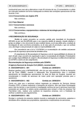 RF A-055/CENIPA/2013 PT-OFD 08FEV2012
19/20
combustível para voar até a alternativa e mais 45 minutos de voo. O comandante e o piloto
em instrução avaliaram de forma inadequada os efeitos das condições operacionais da rota
durante o voo.
3.2.2.2 Concernentes aos órgãos ATS
Não contribuiu.
3.2.3 Fator Material
3.2.3.1 Concernentes à aeronave
Não contribuiu.
3.2.3.2 Concernentes a equipamentos e sistemas de tecnologia para ATS
Não contribuiu.
4 RECOMENDAÇÃO DE SEGURANÇA
Medida de caráter preventivo ou corretivo emitida pela Autoridade de Investigação
SIPAER, ou por um Elo-SIPAER, para o seu respectivo âmbito de atuação, visando eliminar o
perigo ou mitigar o risco decorrente de uma condição latente, ou de uma falha ativa, resultado da
investigação de uma ocorrência aeronáutica, ou de uma ação de prevenção, e que em nenhum
caso, dará lugar a uma presunção de culpa ou responsabilidade civil.
Em consonância com a Lei nº 12.970/2014, as recomendações são emitidas unicamente
em proveito da segurança operacional da atividade aérea.
O cumprimento de Recomendação de Segurança será de responsabilidade do detentor do
mais elevado cargo executivo da organização à qual a recomendação foi dirigida. O destinatário
que se julgar impossibilitado de cumprir a Recomendação de Segurança recebida deverá informar
ao CENIPA o motivo do não cumprimento.
Recomendações de Segurança emitidas pelo CENIPA:
À Agência Nacional de Aviação Civil (ANAC), recomenda-se:
A - 055/CENIPA/2013 – 001 Emitida em: 29/09/2014
Realizar gestões junto à INFRAERO-BE, afim de que seja revisado o PLEM do Aeroporto
Val de Cans (SBBE), visando à adequação dos procedimentos para o completo
atendimento às emergências aeronáuticas na área da Baía do Guajará, levando em
consideração o modelo de aeronave de maior porte com operação prevista para o
aeródromo.
A - 055/CENIPA/2013 – 002 Emitida em: 29/09/2014
Tendo em vista que a aeronave estava registrada na categoria de Serviços Aéreos
Privados (TPP), e estava realizando o transporte de enfermo, sem que fosse homologada
para o tipo de serviço, e que durante a investigação verificou-se que a aeronave havia sido
comprada por particular e estaria sendo preparada para compor a frota da empresa Tail
Táxi-Aéreo Ltda., realizar uma auditoria na respectiva empresa, com a finalidade de
verificar a aderência aos regulamentos.
A - 055/CENIPA/2013 – 003 Emitida em: 29/09/2014
Divulgar o conteúdo do presente relatório durante a realização de seminários, palestras e
atividades afins voltadas aos proprietários, operadores e exploradores de aeronaves.
 