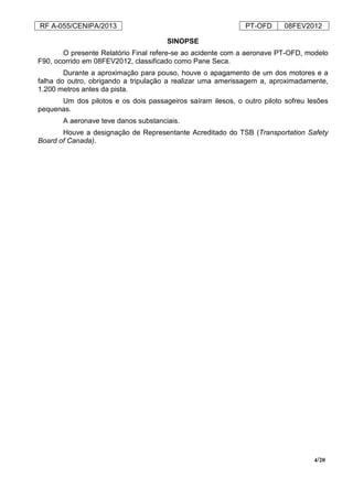 RF A-055/CENIPA/2013 PT-OFD 08FEV2012
4/20
SINOPSE
O presente Relatório Final refere-se ao acidente com a aeronave PT-OFD, modelo
F90, ocorrido em 08FEV2012, classificado como Pane Seca.
Durante a aproximação para pouso, houve o apagamento de um dos motores e a
falha do outro, obrigando a tripulação a realizar uma amerissagem a, aproximadamente,
1.200 metros antes da pista.
Um dos pilotos e os dois passageiros saíram ilesos, o outro piloto sofreu lesões
pequenas.
A aeronave teve danos substanciais.
Houve a designação de Representante Acreditado do TSB (Transportation Safety
Board of Canada).
 
