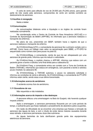 RF A-055/CENIPA/2013 PT-OFD 08FEV2012
8/20
A carta de vento para altitude de voo de 24.000 pés (FL240) previa, para grande
parte da rota voada pela aeronave, componentes de vento em sentido contrário ao
deslocamento da aeronave.
1.8 Auxílios à navegação
Nada a relatar.
1.9 Comunicações
As comunicações bilaterais entre a tripulação e os órgãos de controle foram
realizadas normalmente.
Na coordenação entre o Centro de Controle de Área Amazônico (ACC-AZ) e o
Controle de Aproximação de Belém (APP-BE), foi informado que a aeronave realizava o
transporte de enfermos.
No plano de voo, preenchido em SBSP, também havia o registro de que a
aeronave realizava o transporte de enfermo.
Às 01h30min43seg (UTC), o comandante da aeronave fez o primeiro contato com o
APP-BE. Como havia um tráfego mais veloz na aproximação para SBBE, o PT-OFD foi
sequenciado como número dois para pouso na pista 02.
Às 01h34min09seg, o comandante, ciente de que iria ser ultrapassado por uma
aeronave de grande porte, informou que iria reduzir a velocidade.
Às 01h40min14seg, o copiloto chamou o APP-BE, informou que estava com um
paciente grave a bordo e solicitou uma final direta para a cabeceira 02.
Às 01h42min17seg, o comandante entrou em contato com a Torre de Controle de
Belém (TWR-BE), informando que estava em emergência, com paciente a bordo e solicitou
pouso imediato na cabeceira 06.
Às 01h43min52seg, a TWR-BE autorizou o pouso na cabeceira solicitada e
informou as condições de vento e altimetria. Às 01h44min02seg, o comandante do PT-OFD
informou estar ciente, sendo essa a sua última transmissão.
1.10 Informações acerca do aeródromo
O acidente ocorreu fora de aeródromo.
1.11 Gravadores de voo
Não requeridos e não instalados.
1.12 Informações acerca do impacto e dos destroços
A aeronave efetuou uma amerissagem na Baía do Guajará, não havendo qualquer
impacto anterior.
Após a amerisagem, a aeronave permaneceu flutuando por um curto período de
tempo, o suficiente para que fosse realizado o procedimento de abandono pelos ocupantes.
Em razão da dificuldade de se encontrar uma empresa que fizesse a remoção da
aeronave das águas da baía, e com o intuito de evitar danos maiores causados durante
essa retirada, a aeronave permaneceu doze dias submersa.
As águas barrentas da baía danificaram grande parte dos equipamentos
eletrônicos da aeronave.
 