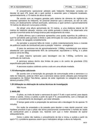 RF A-162/CENIPA/2013 PT-HNL 01JUL2008
10/13
O procedimento operacional adotado pelo heliponto Helicidade consistia em
decolar do spot nº8, taxiar até o spot central, e ascender para o heliponto localizado,
aproximadamente, a 15 metros de altura do solo.
De acordo com as imagens geradas pelo sistema de câmeras de vigilância da
empresa operadora do heliponto, foi possível observar que a aeronave, ao sair do solo,
iniciou um deslocamento vertical acentuado, sobrevoou o spot central a aproximadamente
10 metros de altura em curva para a direita.
Ao atingir uma altura aproximada de 15 metros, a uma distância lateral de 02
metros do heliponto elevado, ocorreu uma súbita guinada à direita e foi observada uma
grande e anormal saída de fumaça branca pelo escapamento do motor.
O piloto afirmou que a aeronave apresentou uma queda repentina de potência a
qual foi percebida pela guinada à direita e pela diminuição do ruído produzido pelo motor,
sem, contudo, ter apagado completamente.
Ao perceber a possível falha do motor, o piloto instantaneamente levou o manete
de potência (vazão de combustível) para a posição “máxima – emergência”.
O peso da aeronave era de aproximadamente 1.098kg, considerando que estava
abastecida com aproximadamente 40% de combustível, equivalente a 167kg, e o piloto
pesava cerca de 55kg.
O peso máximo aprovado para decolagem era de 1.950kg, conforme seu
certificado de matrícula.
A aeronave estava dentro dos limites de peso e do centro de gravidade (CG)
especificados pelo fabricante.
A aeronave acabou colidindo contra o solo em uma atitude nivelada.
1.19 Informações adicionais
De acordo com a transcrição da gravação da comunicação entre a aeronave e a
rádio do heliponto, pode-se inferir que a aeronave estava sendo utilizada para transportar
passageiros da Global Táxi-Aéreo, apesar de estar registrada na categoria de serviços
aéreos privados (TPP).
1.20 Utilização ou efetivação de outras técnicas de investigação
Não houve.
2 ANÁLISE
O piloto, ao invés de taxiar a aeronave do spot nº 8 até o spot central, para depois
iniciar a subida, iniciou a subida a partir do spot nº 8, provavelmente, com a intenção de
abreviar o procedimento de decolagem, por estar atrasado.
O tempo gasto entre a preparação da aeronave até a decolagem foi de apenas 15
minutos.
Em razão da ansiedade e da pressão para decolar o mais rápido possível, uma
hipótese provável é que o piloto não tenha posicionando corretamente o manete de vazão
de combustível para a posição voo, fazendo com que o motor deixasse de operar
adequadamente.
Como o piloto não realizou o procedimento de táxi e iniciou a subida a partir do
spot nº 8, o problema apareceu assim que o helicóptero atingiu a altura do heliponto.
 