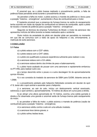RF A-162/CENIPA/2013 PT-HNL 01JUL2008
11/13
É possível que, se o piloto tivesse realizado o procedimento padrão, a falta de
potência fosse percebida ainda durante o procedimento de táxi.
Ao perceber a falha do motor, o piloto acionou o manete de potência e o levou para
a posição “máxima – emergência”, aumentando o fluxo de combustível para o motor.
É bastante provável que a presença da fumaça branca na saída do escapamento
tenha ocorrido em razão da injeção do combustível na câmara de combustão, após o piloto
ter levado o manete de potência para a posição “máxima – emergência”.
Segundo os técnicos da empresa Turbomeca do Brasil, o motor da aeronave não
apresentou indícios de falha durante os testes realizados após o acidente.
Outro indício da ansiedade do piloto em decolar pôde ser percebido no momento
em que ele se comunica com a rádio de apoio do heliponto e cita, erroneamente, a
matrícula de outra aeronave.
3 CONCLUSÃO
3.1 Fatos
a) o piloto estava com o CCF válido;
b) o piloto estava com o CHT válido;
c) o piloto era qualificado e possuía experiência suficiente para realizar o voo;
d) a aeronave estava com o CA válido;
e) a aeronave estava dentro dos limites de peso e balanceamento;
f) o piloto havia acabado de pousar com uma aeronave e rapidamente embarcou
no PT-HNL para realizar outro voo;
g) o tempo decorrido entre o pouso e a outra decolagem foi de aproximadamente
quinze minutos;
h) o voo consistia do traslado da aeronave de SIBH para SJGM, distante cerca de
1,5NM;
i) o procedimento adotado pelo heliponto Helicidade consistia em decolar do spot
nº 8, taxiar até o spot central e ascender para o heliponto;
j) a aeronave, ao sair do solo, iniciou um deslocamento vertical acentuado,
sobrevoou o spot central a, aproximadamente, 10 metros de altura em curva para a direita;
k) ao atingir uma altura aproximada de 15 metros, ocorreu uma súbita guinada à
direita e foi observada uma grande e anormal saída de fumaça branca pelo escapamento
do motor;
l) ao perceber a falha do motor, o piloto acionou o manete de potência (vazão de
combustível) para a posição “máxima – emergência;
m) a aeronave colidiu contra o solo em uma atitude nivelada;
n) a aeronave teve danos graves; e
o) o piloto sofreu lesões leves.
 