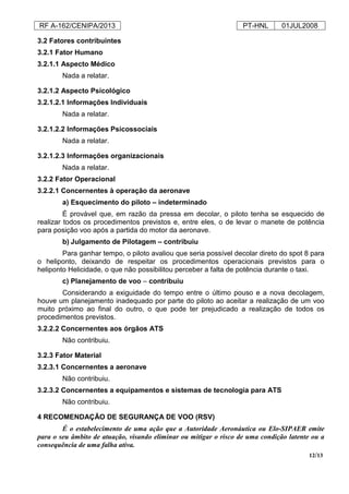 RF A-162/CENIPA/2013 PT-HNL 01JUL2008
12/13
3.2 Fatores contribuintes
3.2.1 Fator Humano
3.2.1.1 Aspecto Médico
Nada a relatar.
3.2.1.2 Aspecto Psicológico
3.2.1.2.1 Informações Individuais
Nada a relatar.
3.2.1.2.2 Informações Psicossociais
Nada a relatar.
3.2.1.2.3 Informações organizacionais
Nada a relatar.
3.2.2 Fator Operacional
3.2.2.1 Concernentes à operação da aeronave
a) Esquecimento do piloto – indeterminado
É provável que, em razão da pressa em decolar, o piloto tenha se esquecido de
realizar todos os procedimentos previstos e, entre eles, o de levar o manete de potência
para posição voo após a partida do motor da aeronave.
b) Julgamento de Pilotagem – contribuiu
Para ganhar tempo, o piloto avaliou que seria possível decolar direto do spot 8 para
o heliponto, deixando de respeitar os procedimentos operacionais previstos para o
heliponto Helicidade, o que não possibilitou perceber a falta de potência durante o taxi.
c) Planejamento de voo – contribuiu
Considerando a exiguidade do tempo entre o último pouso e a nova decolagem,
houve um planejamento inadequado por parte do piloto ao aceitar a realização de um voo
muito próximo ao final do outro, o que pode ter prejudicado a realização de todos os
procedimentos previstos.
3.2.2.2 Concernentes aos órgãos ATS
Não contribuiu.
3.2.3 Fator Material
3.2.3.1 Concernentes a aeronave
Não contribuiu.
3.2.3.2 Concernentes a equipamentos e sistemas de tecnologia para ATS
Não contribuiu.
4 RECOMENDAÇÃO DE SEGURANÇA DE VOO (RSV)
É o estabelecimento de uma ação que a Autoridade Aeronáutica ou Elo-SIPAER emite
para o seu âmbito de atuação, visando eliminar ou mitigar o risco de uma condição latente ou a
consequência de uma falha ativa.
 