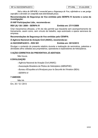 RF A-162/CENIPA/2013 PT-HNL 01JUL2008
13/13
Sob a ótica do SIPAER, é essencial para a Segurança de Voo, referindo-se a um perigo
específico e devendo ser cumprida num determinado prazo.
Recomendações de Segurança de Voo emitidas pelo SERIPA IV durante o curso da
investigação:
À HAP Participações Ltda., recomenda-se:
RSV (A) 138 / 2009 – SERIPA IV Emitida em: 27/11/2009
Criar mecanismos eficazes, a fim de não permitir que tripulante sem acompanhamento de
treinamento, assim como, sem vínculo de trabalho, seja autorizado a operar aeronave de
empresa.
Recomendações de Segurança de Voo emitidas pelo CENIPA:
À Agência Nacional de Aviação Civil (ANAC), recomenda-se:
A-162/CENIPA/2013 – RSV 001 Emitida em: 30/12/2013
Divulgar o conteúdo do presente relatório durante a realização de seminários, palestras e
atividades afins voltadas aos proprietários, operadores e exploradores de helicópteros.
5 AÇÃO CORRETIVA OU PREVENTIVA JÁ ADOTADA
Não houve.
6 DIVULGAÇÃO
−Agência Nacional de Aviação Civil (ANAC)
−Associação Brasileira de Pilotos de Helicóptero (ABRAPHE)
−Bureau d'Enquêtes et d'Analyses pour la Securité de l’Aviation (BEA)
−SERIPA IV
7 ANEXOS
Não há.
Em, 30 / 12 / 2013
 